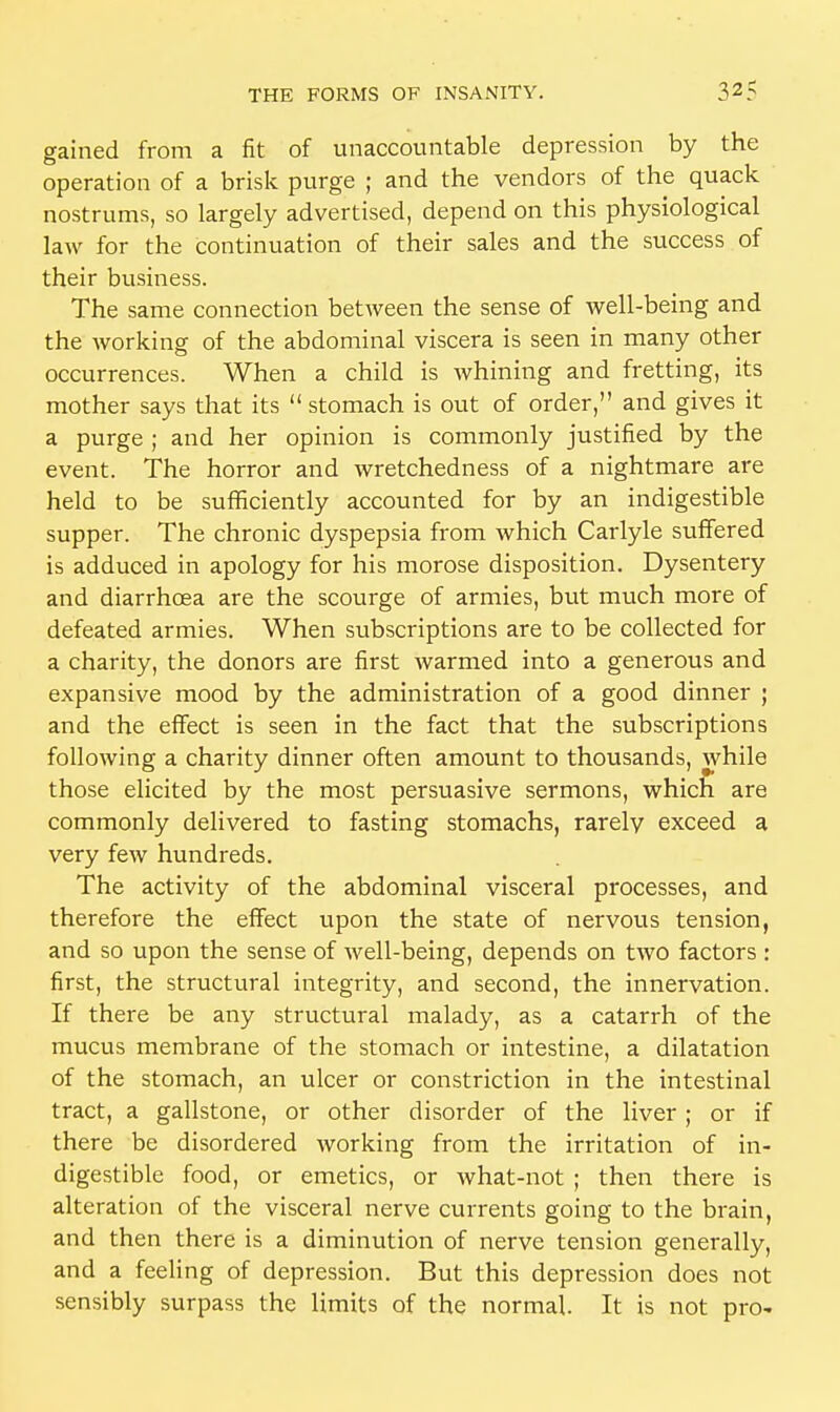 gained from a fit of unaccountable depression by the operation of a brisk purge ; and the vendors of the quack nostrums, so largely advertised, depend on this physiological law for the continuation of their sales and the success of their business. The same connection between the sense of well-being and the working of the abdominal viscera is seen in many other occurrences. When a child is whining and fretting, its mother says that its  stomach is out of order, and gives it a purge ; and her opinion is commonly justified by the event. The horror and wretchedness of a nightmare are held to be sufficiently accounted for by an indigestible supper. The chronic dyspepsia from which Carlyle suffered is adduced in apology for his morose disposition. Dysentery and diarrhoea are the scourge of armies, but much more of defeated armies. When subscriptions are to be collected for a charity, the donors are first warmed into a generous and expansive mood by the administration of a good dinner ; and the effect is seen in the fact that the subscriptions following a charity dinner often amount to thousands, while those elicited by the most persuasive sermons, which are commonly delivered to fasting stomachs, rarely exceed a very few hundreds. The activity of the abdominal visceral processes, and therefore the effect upon the state of nervous tension, and so upon the sense of well-being, depends on two factors : first, the structural integrity, and second, the innervation. If there be any structural malady, as a catarrh of the mucus membrane of the stomach or intestine, a dilatation of the stomach, an ulcer or constriction in the intestinal tract, a gallstone, or other disorder of the liver ; or if there be disordered working from the irritation of in- digestible food, or emetics, or what-not ; then there is alteration of the visceral nerve currents going to the brain, and then there is a diminution of nerve tension generally, and a feeling of depression. But this depression does not sensibly surpass the limits of the normal. It is not pro-