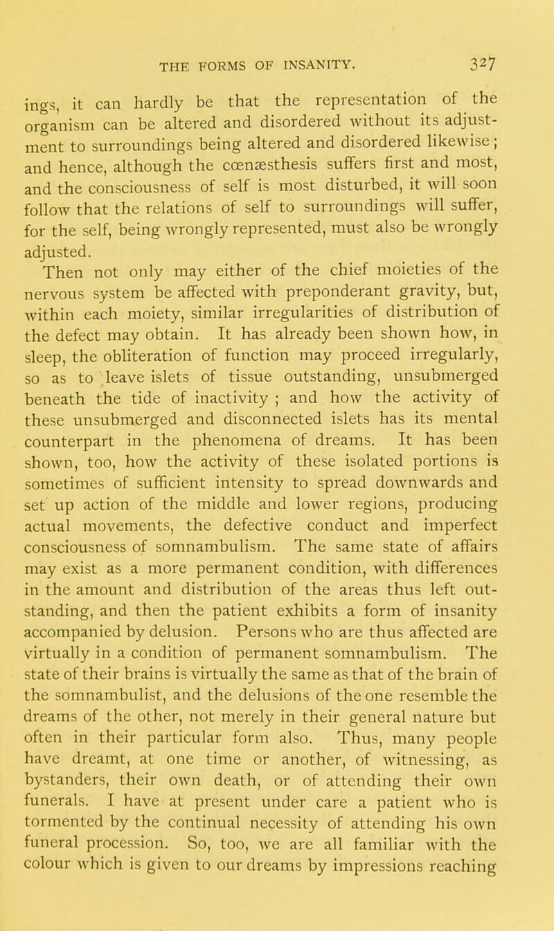 ings, it can hardly be that the representation of the organism can be altered and disordered without its adjust- ment to surroundings being altered and disordered likewise; and hence, although the ccenaesthesis suffers first and most, and the consciousness of self is most disturbed, it will soon follow that the relations of self to surroundings will suffer, for the self, being wrongly represented, must also be wrongly adjusted. Then not only may either of the chief moieties of the nervous system be affected with preponderant gravity, but, within each moiety, similar irregularities of distribution of the defect may obtain. It has already been shown how, in sleep, the obliteration of function may proceed irregularly, so as to leave islets of tissue outstanding, unsubmerged beneath the tide of inactivity ; and how the activity of these unsubmerged and disconnected islets has its mental counterpart in the phenomena of dreams. It has been shown, too, how the activity of these isolated portions is sometimes of sufficient intensity to spread downwards and set up action of the middle and lower regions, producing actual movements, the defective conduct and imperfect consciousness of somnambulism. The same state of affairs may exist as a more permanent condition, with differences in the amount and distribution of the areas thus left out- standing, and then the patient exhibits a form of insanity accompanied by delusion. Persons who are thus affected are virtually in a condition of permanent somnambulism. The state of their brains is virtually the same as that of the brain of the somnambulist, and the delusions of the one resemble the dreams of the other, not merely in their general nature but often in their particular form also. Thus, many people have dreamt, at one time or another, of witnessing, as bystanders, their own death, or of attending their own funerals. I have at present under care a patient who is tormented by the continual necessity of attending his own funeral procession. So, too, we are all familiar with the colour which is given to our dreams by impressions reaching