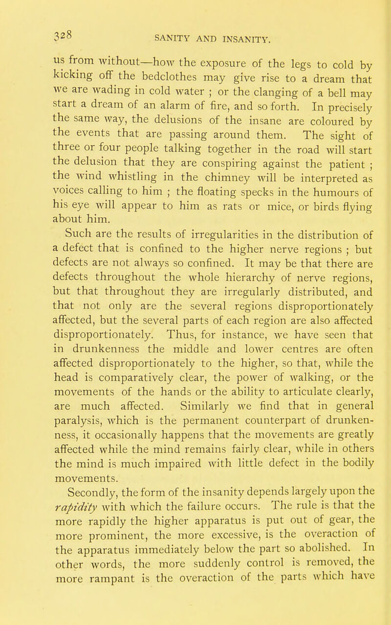 ?28 us from without—how the exposure of the legs to cold by kicking off the bedclothes may give rise to a dream that we are wading in cold water ; or the clanging of a bell may start a dream of an alarm of fire, and so forth. In precisely the same way, the delusions of the insane are coloured by the events that are passing around them. The sight of three or four people talking together in the road will start the delusion that they are conspiring against the patient ; the wind whistling in the chimney will be interpreted as voices calling to him ; the floating specks in the humours of his eye will appear to him as rats or mice, or birds flying about him. Such are the results of irregularities in the distribution of a defect that is confined to the higher nerve regions ; but defects are not always so confined. It may be that there are defects throughout the whole hierarchy of nerve regions, but that throughout they are irregularly distributed, and that not only are the several regions disproportionately affected, but the several parts of each region are also affected disproportionately. Thus, for instance, we have seen that in drunkenness the middle and lower centres are often affected disproportionately to the higher, so that, while the head is comparatively clear, the power of walking, or the movements of the hands or the ability to articulate clearly, are much affected. Similarly we find that in general paralysis, which is the permanent counterpart of drunken- ness, it occasionally happens that the movements are greatly affected while the mind remains fairly clear, while in others the mind is much impaired with little defect in the bodily movements. Secondly, the form of the insanity depends largely upon the rapidity with which the failure occurs. The rule is that the more rapidly the higher apparatus is put out of gear, the more prominent, the more excessive, is the overaction of the apparatus immediately below the part so abolished. In other words, the more suddenly control is removed, the more rampant is the overaction of the parts which have