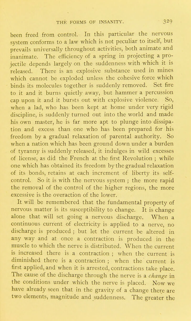 been freed from control. In this particular the nervous system conforms to a law which is not peculiar to itself, but prevails universally throughout activities, both animate and inanimate. The efficiency of a spring in projecting a pro- jectile depends largely on the suddenness with which it is released. There is an explosive substance used in mines which cannot be exploded unless the cohesive force which binds its molecules together is suddenly removed. Set fire to it and it burns quietly away, but hammer a percussion cap upon it and it bursts out with explosive violence. So, when a lad, who has been kept at home under very rigid discipline, is suddenly turned out into the world and made his own master, he is far more apt to plunge into dissipa- tion and excess than one who has been prepared for his freedom by a gradual relaxation of parental authority. So when a nation which has been ground down under a burden of tyranny is suddenly released, it indulges in wild excesses of license, as did the French at the first Revolution ; while one Avhich has obtained its freedom by the gradual relaxation of its bonds, retains at each increment of liberty its self- control. So it is with the nervous system ; the more rapid the removal of the control of the higher regions, the more excessive is the overaction of the lower. It will be remembered that the fundamental property of nervous matter is its susceptibility to change. It is change alone that will set going a nervous discharge. When a continuous current of electricity is applied to a nerve, no discharge is produced ; but let the current be altered in any way and at once a contraction is produced in the muscle to which the nerve is distributed. When the current is increased there is a contraction ; when the current is diminished there is a contraction ; when the current is first applied, and when it is arrested, contractions take place. The cause of the discharge through the nerve is a change in the conditions under which the nerve is placed. Now we have already seen that in the gravity of a change there are two elements, magnitude and suddenness. The greater the
