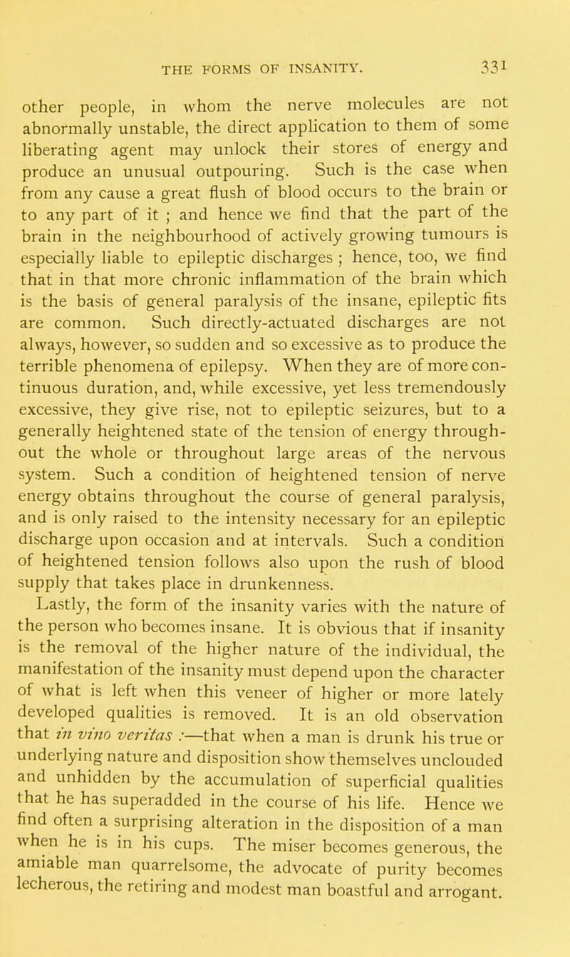 other people, in whom the nerve molecules are not abnormally unstable, the direct application to them of some liberating agent may unlock their stores of energy and produce an unusual outpouring. Such is the case when from any cause a great flush of blood occurs to the brain or to any part of it ; and hence we find that the part of the brain in the neighbourhood of actively growing tumours is especially liable to epileptic discharges ; hence, too, we find that in that more chronic inflammation of the brain which is the basis of general paralysis of the insane, epileptic fits are common. Such directly-actuated discharges are not always, however, so sudden and so excessive as to produce the terrible phenomena of epilepsy. When they are of more con- tinuous duration, and, while excessive, yet less tremendously excessive, they give rise, not to epileptic seizures, but to a generally heightened state of the tension of energy through- out the whole or throughout large areas of the nervous system. Such a condition of heightened tension of nerve energy obtains throughout the course of general paralysis, and is only raised to the intensity necessary for an epileptic discharge upon occasion and at intervals. Such a condition of heightened tension follows also upon the rush of blood supply that takes place in drunkenness. Lastly, the form of the insanity varies with the nature of the person who becomes insane. It is obvious that if insanity is the removal of the higher nature of the individual, the manifestation of the insanity must depend upon the character of what is left when this veneer of higher or more lately developed qualities is removed. It is an old observation that in vino Veritas :—that when a man is drunk his true or underlying nature and disposition show themselves unclouded and unhidden by the accumulation of superficial qualities that he has superadded in the course of his life. Hence we find often a surprising alteration in the disposition of a man when he is in his cups. The miser becomes generous, the amiable man quarrelsome, the advocate of purity becomes lecherous, the retiring and modest man boastful and arrogant.