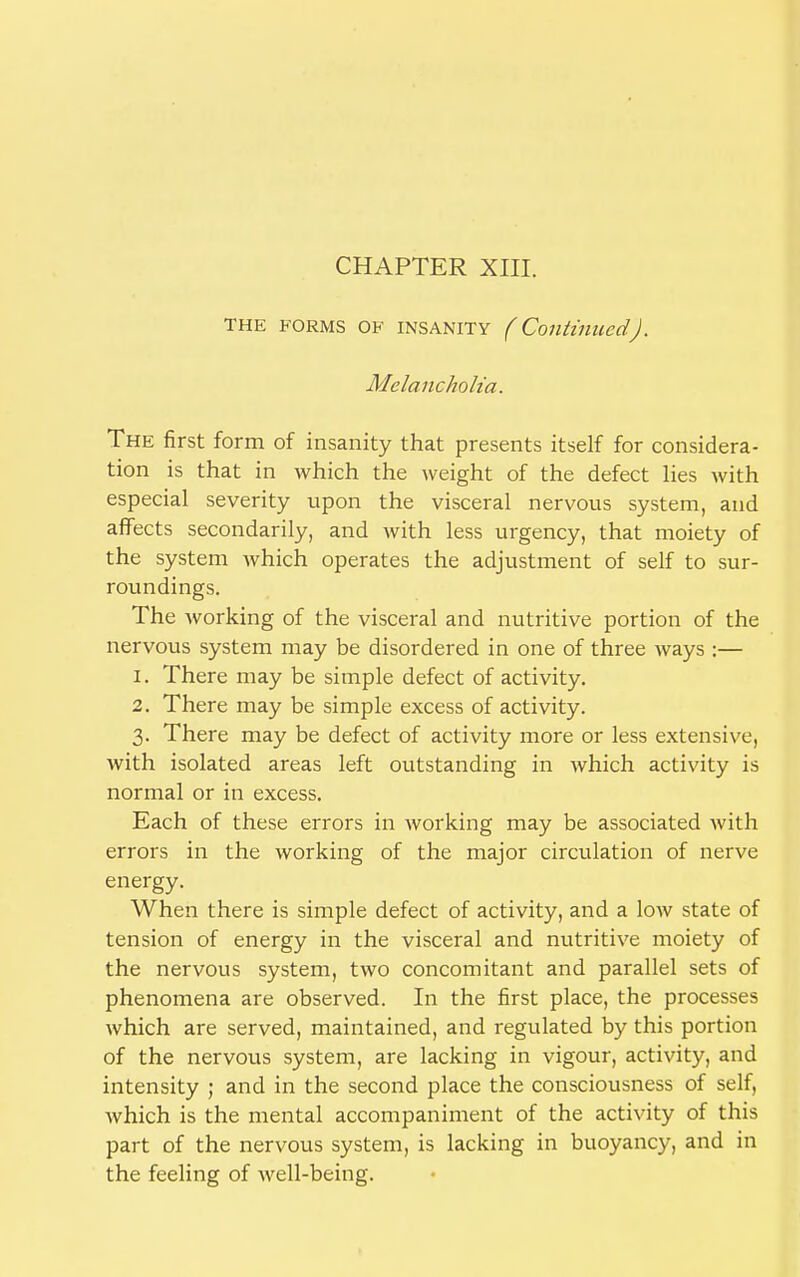 CHAPTER XIII. THE forms of INSANITY (Continued). Melancholia. The first form of insanity that presents itself for considera- tion is that in which the weight of the defect lies with especial severity upon the visceral nervous system, and affects secondarily, and with less urgency, that moiety of the system which operates the adjustment of self to sur- roundings. The working of the visceral and nutritive portion of the nervous system may be disordered in one of three ways :— 1. There may be simple defect of activity. 2. There may be simple excess of activity. 3. There may be defect of activity more or less extensive, with isolated areas left outstanding in which activity is normal or in excess. Each of these errors in working may be associated with errors in the working of the major circulation of nerve energy. When there is simple defect of activity, and a low state of tension of energy in the visceral and nutritive moiety of the nervous system, two concomitant and parallel sets of phenomena are observed. In the first place, the processes which are served, maintained, and regulated by this portion of the nervous system, are lacking in vigour, activity, and intensity ; and in the second place the consciousness of self, which is the mental accompaniment of the activity of this part of the nervous system, is lacking in buoyancy, and in the feeling of well-being.