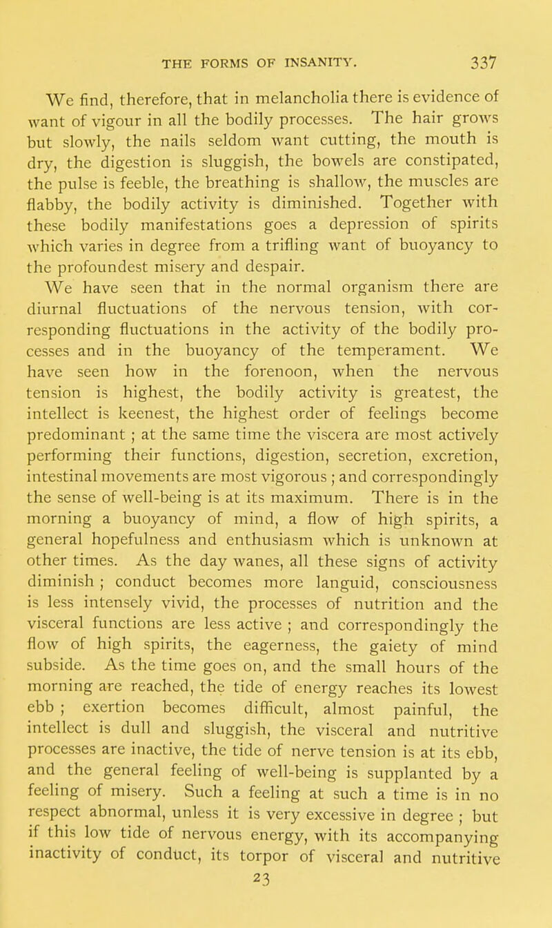 We find, therefore, that in melancholia there is evidence of want of vigour in all the bodily processes. The hair grows but slowly, the nails seldom want cutting, the mouth is dry, the digestion is sluggish, the bowels are constipated, the pulse is feeble, the breathing is shallow, the muscles are flabby, the bodily activity is diminished. Together with these bodily manifestations goes a depression of spirits which varies in degree from a trifling want of buoyancy to the profoundest misery and despair. We have seen that in the normal organism there are diurnal fluctuations of the nervous tension, with cor- responding fluctuations in the activity of the bodily pro- cesses and in the buoyancy of the temperament. We have seen how in the forenoon, when the nervous tension is highest, the bodily activity is greatest, the intellect is keenest, the highest order of feelings become predominant ; at the same time the viscera are most actively performing their functions, digestion, secretion, excretion, intestinal movements are most vigorous ; and correspondingly the sense of well-being is at its maximum. There is in the morning a buoyancy of mind, a flow of high spirits, a general hopefulness and enthusiasm which is unknown at other times. As the day wanes, all these signs of activity diminish ; conduct becomes more languid, consciousness is less intensely vivid, the processes of nutrition and the visceral functions are less active ; and correspondingly the flow of high spirits, the eagerness, the gaiety of mind subside. As the time goes on, and the small hours of the morning are reached, the tide of energy reaches its lowest ebb ; exertion becomes difficult, almost painful, the intellect is dull and sluggish, the visceral and nutritive processes are inactive, the tide of nerve tension is at its ebb, and the general feeling of well-being is supplanted by a feeling of misery. Such a feeling at such a time is in no respect abnormal, unless it is very excessive in degree ; but if this low tide of nervous energy, with its accompanying inactivity of conduct, its torpor of visceral and nutritive 23