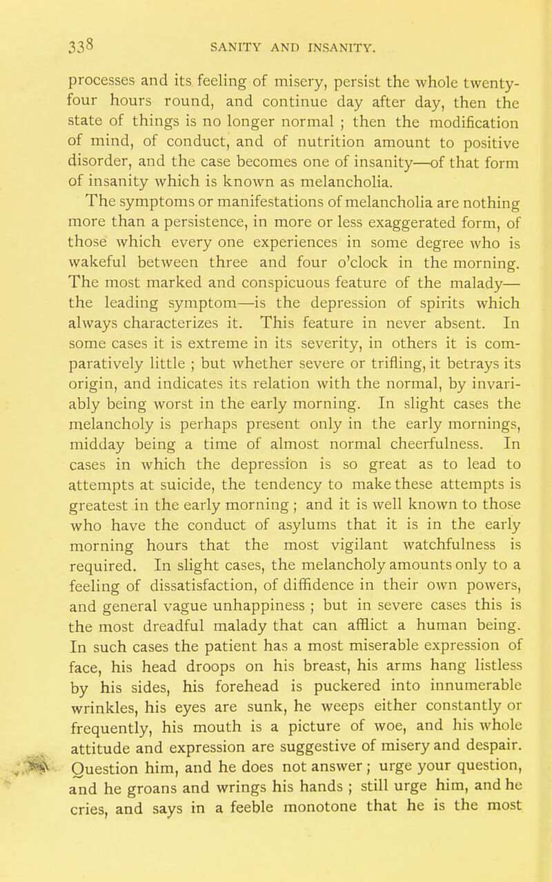 processes and its feeling of misery, persist the whole twenty- four hours round, and continue day after day, then the state of things is no longer normal ; then the modification of mind, of conduct, and of nutrition amount to positive disorder, and the case becomes one of insanity—of that form of insanity which is known as melancholia. The symptoms or manifestations of melancholia are nothing more than a persistence, in more or less exaggerated form, of those which every one experiences in some degree who is wakeful between three and four o'clock in the morning. The most marked and conspicuous feature of the malady— the leading symptom—is the depression of spirits which always characterizes it. This feature in never absent. In some cases it is extreme in its severity, in others it is com- paratively little ; but whether severe or trifling, it betrays its origin, and indicates its relation with the normal, by invari- ably being worst in the early morning. In slight cases the melancholy is perhaps present only in the early mornings, midday being a time of almost normal cheerfulness. In cases in which the depression is so great as to lead to attempts at suicide, the tendency to make these attempts is greatest in the early morning ; and it is well known to those who have the conduct of asylums that it is in the early morning hours that the most vigilant watchfulness is required. In slight cases, the melancholy amounts only to a feeling of dissatisfaction, of diffidence in their own powers, and general vague unhappiness ; but in severe cases this is the most dreadful malady that can afflict a human being. In such cases the patient has a most miserable expression of face, his head droops on his breast, his arms hang listless by his sides, his forehead is puckered into innumerable wrinkles, his eyes are sunk, he weeps either constantly or frequently, his mouth is a picture of woe, and his whole attitude and expression are suggestive of misery and despair. Question him, and he does not answer; urge your question, and he groans and wrings his hands ; still urge him, and he cries, and says in a feeble monotone that he is the most