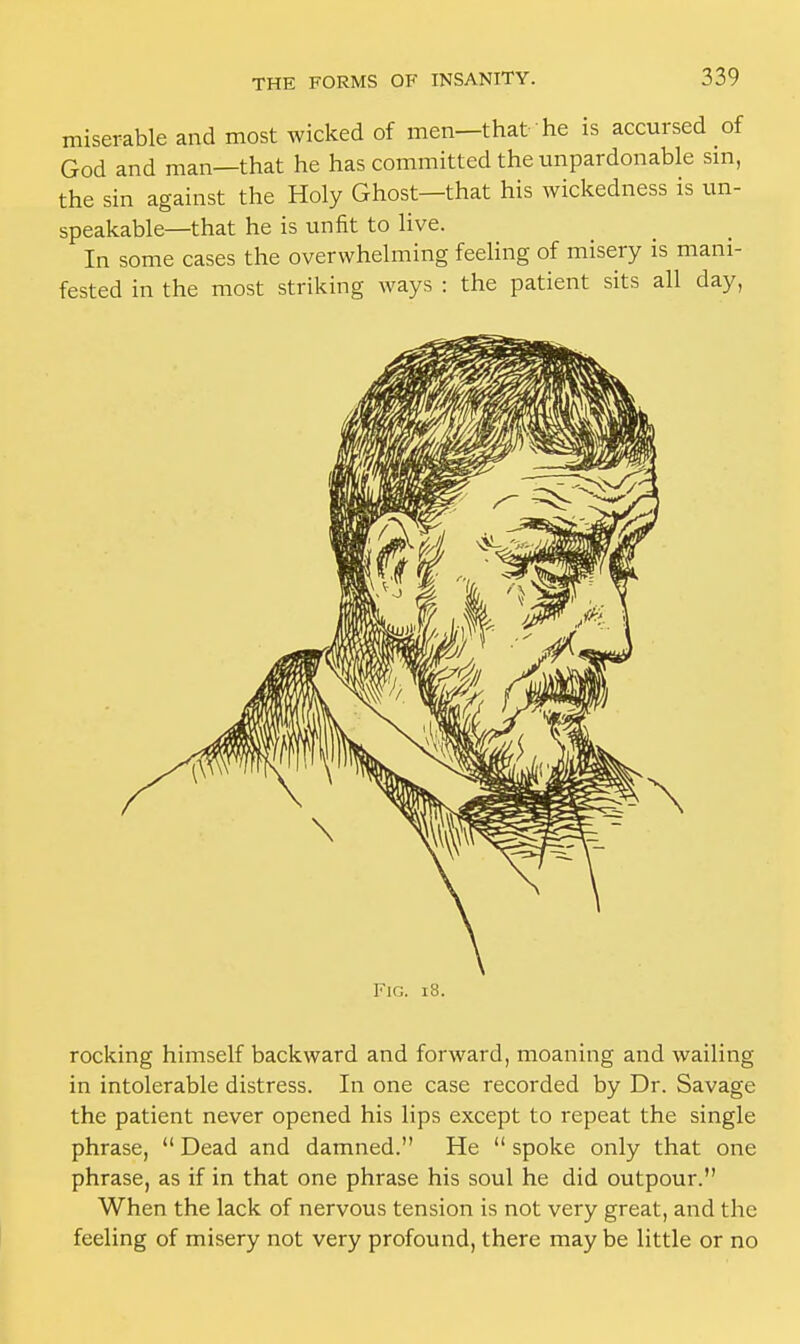 miserable and most wicked of men—that he is accursed of God and man—that he has committed the unpardonable sin, the sin against the Holy Ghost—that his wickedness is un- speakable—that he is unfit to live. In some cases the overwhelming feeling of misery is mani- fested in the most striking ways : the patient sits all day, Fig. 18. rocking himself backward and forward, moaning and wailing in intolerable distress. In one case recorded by Dr. Savage the patient never opened his lips except to repeat the single phrase,  Dead and damned. He  spoke only that one phrase, as if in that one phrase his soul he did outpour. When the lack of nervous tension is not very great, and the feeling of misery not very profound, there maybe little or no