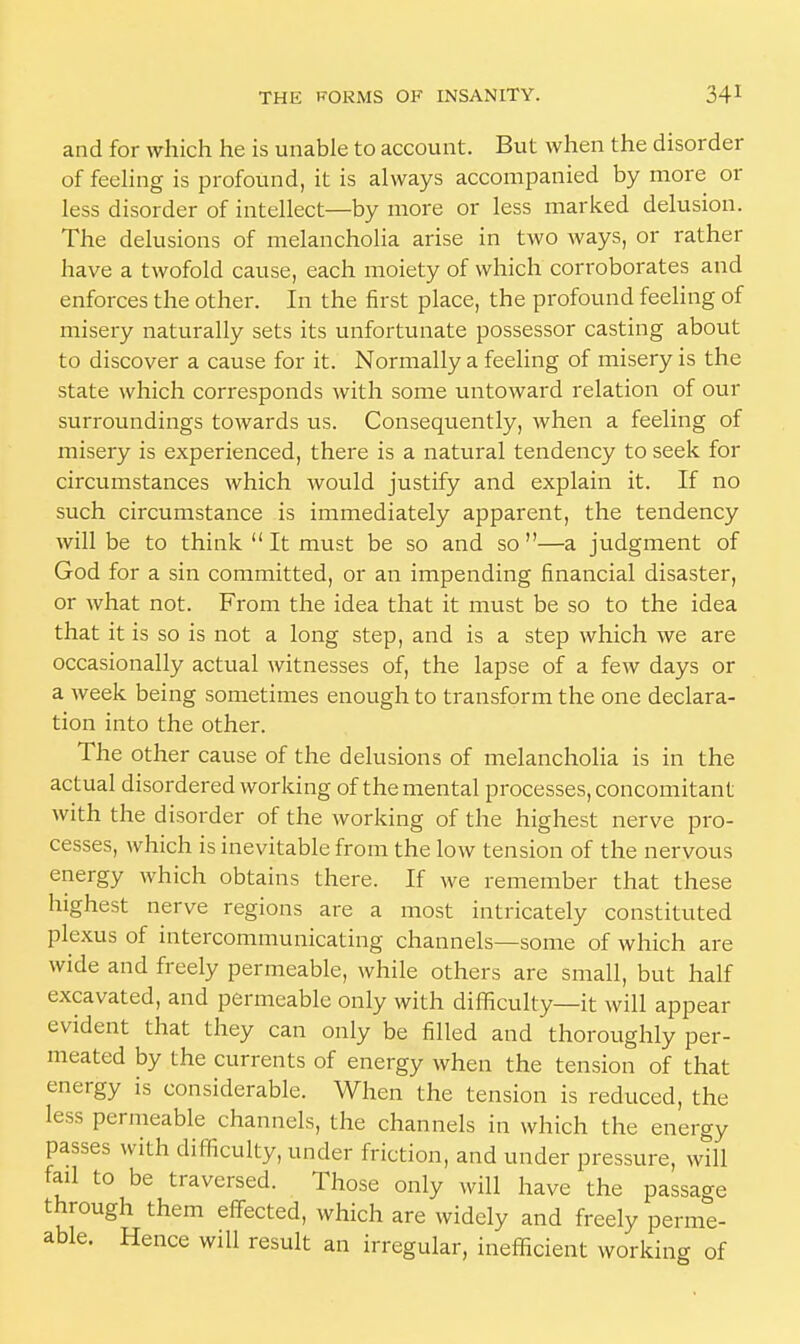 and for which he is unable to account. But when the disorder of feeling is profound, it is always accompanied by more or less disorder of intellect—by more or less marked delusion. The delusions of melancholia arise in two ways, or rather have a twofold cause, each moiety of which corroborates and enforces the other. In the first place, the profound feeling of misery naturally sets its unfortunate possessor casting about to discover a cause for it. Normally a feeling of misery is the state which corresponds with some untoward relation of our surroundings towards us. Consequently, when a feeling of misery is experienced, there is a natural tendency to seek for circumstances which would justify and explain it. If no such circumstance is immediately apparent, the tendency will be to think It must be so and so—a judgment of God for a sin committed, or an impending financial disaster, or what not. From the idea that it must be so to the idea that it is so is not a long step, and is a step which we are occasionally actual witnesses of, the lapse of a few days or a week being sometimes enough to transform the one declara- tion into the other. The other cause of the delusions of melancholia is in the actual disordered working of the mental processes, concomitant with the disorder of the working of the highest nerve pro- cesses, which is inevitable from the low tension of the nervous energy which obtains there. If we remember that these highest nerve regions are a most intricately constituted plexus of intercommunicating channels—some of which are wide and freely permeable, while others are small, but half excavated, and permeable only with difficulty—it will appear evident that they can only be filled and thoroughly per- meated by the currents of energy when the tension of that energy is considerable. When the tension is reduced, the less permeable channels, the channels in which the energy passes with difficulty, under friction, and under pressure, will fad to be traversed. Those only will have the passage through them effected, which are widely and freely perme- able. Hence will result an irregular, inefficient working of