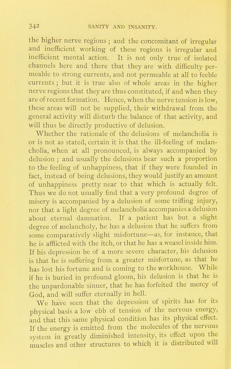 the higher nerve regions ; and the concomitant of irregular and inefficient working of these regions is irregular and inefficient mental action. It is not only true of isolated channels here and there that they are with difficulty per- meable to strong currents, and not permeable at all to feeble currents ; but it is true also of whole areas in the higher nerve regions that they are thus constituted, if and when they are of recent formation. Hence, when the nerve tension is low, these areas will not be supplied, their withdrawal from the general activity will disturb the balance of that activity, and will thus be directly productive of delusion. Whether the rationale of the delusions of melancholia is or is not as stated, certain it is that the ill-feeling of melan- cholia, when at all pronounced, is always accompanied by delusion ; and usually the delusions bear such a proportion to the feeling of unhappiness, that if they were founded in fact, instead of being delusions, they would justify an amount of unhappiness pretty near to that which is actually felt. Thus we do not usually find that a very profound degree of misery is accompanied by a delusion of some trifling injury, nor that a light degree of melancholia accompanies a delusion about eternal damnation. If a patient has but a slight degree of melancholy, he has a delusion that he suffers from some comparatively slight misfortune—as, for instance, that he is afflicted with the itch, or that he has a weasel inside him. If his depression be of a more severe character, his delusion is that he is suffering from a greater misfortune, as that he has lost his fortune and is coming to the workhouse. While if he is buried in profound gloom, his delusion is that he is the unpardonable sinner, that he has forfeited the mercy of God, and will suffer eternally in hell. We have seen that the depression of spirits has for its physical basis a low ebb of tension of the nervous energy, and that this same physical condition has its physical effect. If the energy is emitted from the molecules of the nervous system in greatly diminished intensity, its effect upon the muscles and other structures to which it is distributed will