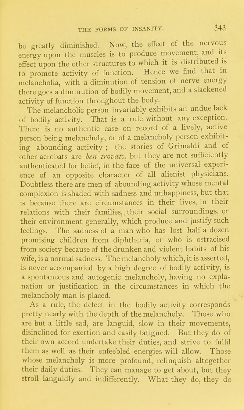 be greatly diminished. Now, the effect of the nervous energy upon the muscles is to produce movement, and its effect upon the other structures to which it is distributed is to promote activity of function. Hence we find that in melancholia, with a diminution of tension of nerve energy there goes a diminution of bodily movement, and a slackened activity of function throughout the body. The melancholic person invariably exhibits an undue lack of bodily activity. That is a rule without any exception. There is no authentic case on record of a lively, active person being melancholy, or of a melancholy person exhibit- ing abounding activity ; the stories of Grimaldi and of other acrobats are ben trovato, but they are not sufficiently authenticated for belief, in the face of the universal experi- ence of an opposite character of all alienist physicians. Doubtless there are men of abounding activity whose mental complexion is shaded with sadness and unhappiness, but that is because there are circumstances in their lives, in their relations with their families,, their social surroundings, or their environment generally, which produce and justify such feelings. The sadness of a man who has lost half a dozen promising children from diphtheria, or who is ostracised from society because of the drunken and violent habits of his wife, is a normal sadness. The melancholy which, it is asserted, is never accompanied by a high degree of bodily activity, is a spontaneous and autogenic melancholy, having no expla- nation or justification in the circumstances in which the melancholy man is placed. As a rule, the defect in the bodily activity corresponds pretty nearly with the depth of the melancholy. Those who are but a little sad, are languid, slow in their movements, disinclined for exertion and easily fatigued. But they do of their own accord undertake their duties, and strive to fulfil them as well as their enfeebled energies will allow. Those whose melancholy is more profound, relinquish altogether their daily duties. They can manage to get about, but they stroll languidly and indifferently. What they do, they do