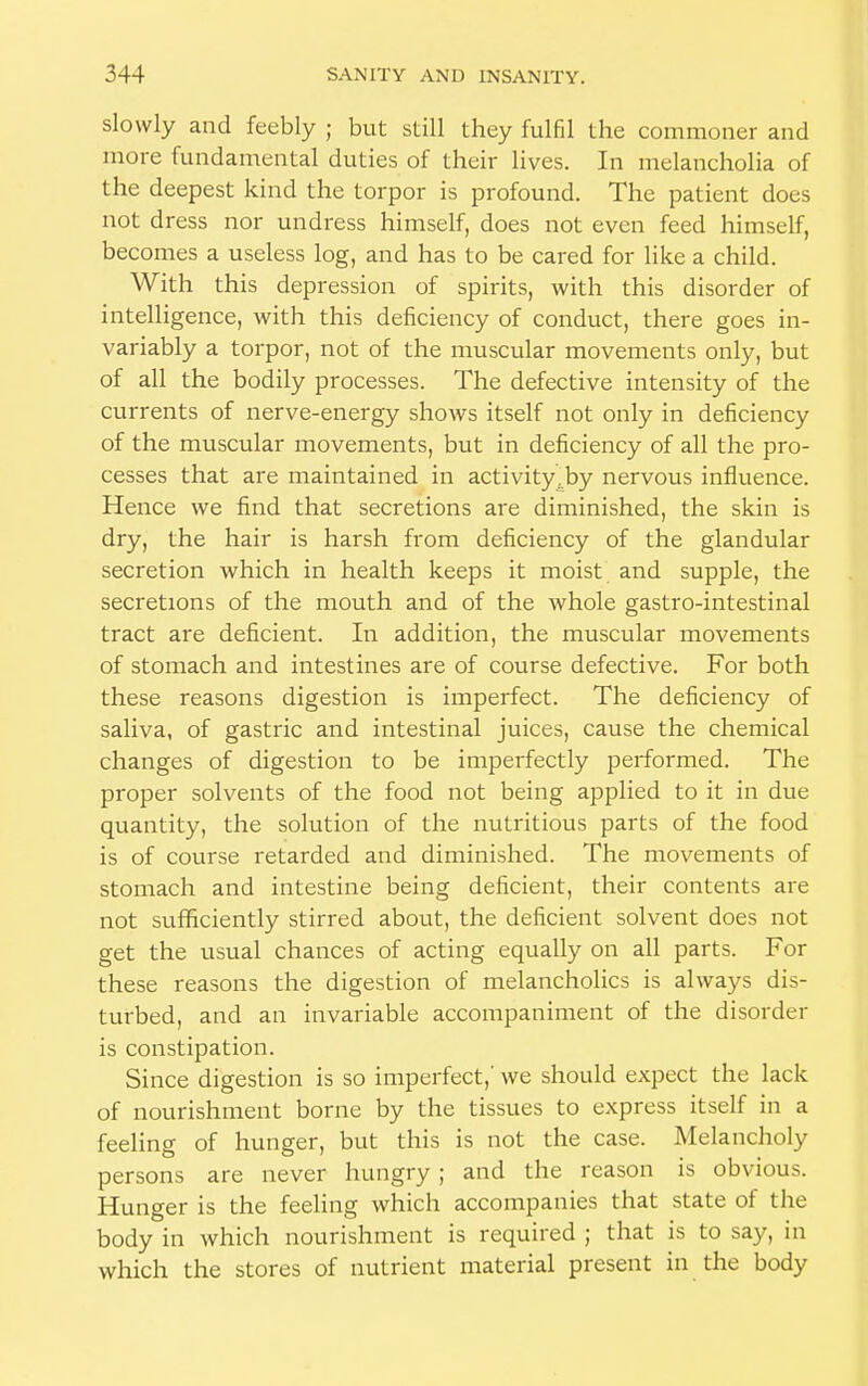 slowly and feebly ; but still they fulfil the commoner and more fundamental duties of their lives. In melancholia of the deepest kind the torpor is profound. The patient does not dress nor undress himself, does not even feed himself, becomes a useless log, and has to be cared for like a child. With this depression of spirits, with this disorder of intelligence, with this deficiency of conduct, there goes in- variably a torpor, not of the muscular movements only, but of all the bodily processes. The defective intensity of the currents of nerve-energy shows itself not only in deficiency of the muscular movements, but in deficiency of all the pro- cesses that are maintained in activity.,by nervous influence. Hence we find that secretions are diminished, the skin is dry, the hair is harsh from deficiency of the glandular secretion which in health keeps it moist and supple, the secretions of the mouth and of the whole gastro-intestinal tract are deficient. In addition, the muscular movements of stomach and intestines are of course defective. For both these reasons digestion is imperfect. The deficiency of saliva, of gastric and intestinal juices, cause the chemical changes of digestion to be imperfectly performed. The proper solvents of the food not being applied to it in due quantity, the solution of the nutritious parts of the food is of course retarded and diminished. The movements of stomach and intestine being deficient, their contents are not sufficiently stirred about, the deficient solvent does not get the usual chances of acting equally on all parts. For these reasons the digestion of melancholies is always dis- turbed, and an invariable accompaniment of the disorder is constipation. Since digestion is so imperfect,' we should expect the lack of nourishment borne by the tissues to express itself in a feeling of hunger, but this is not the case. Melancholy persons are never hungry ; and the reason is obvious. Hunger is the feeling which accompanies that state of the body in which nourishment is required ; that is to say, in which the stores of nutrient material present in the body