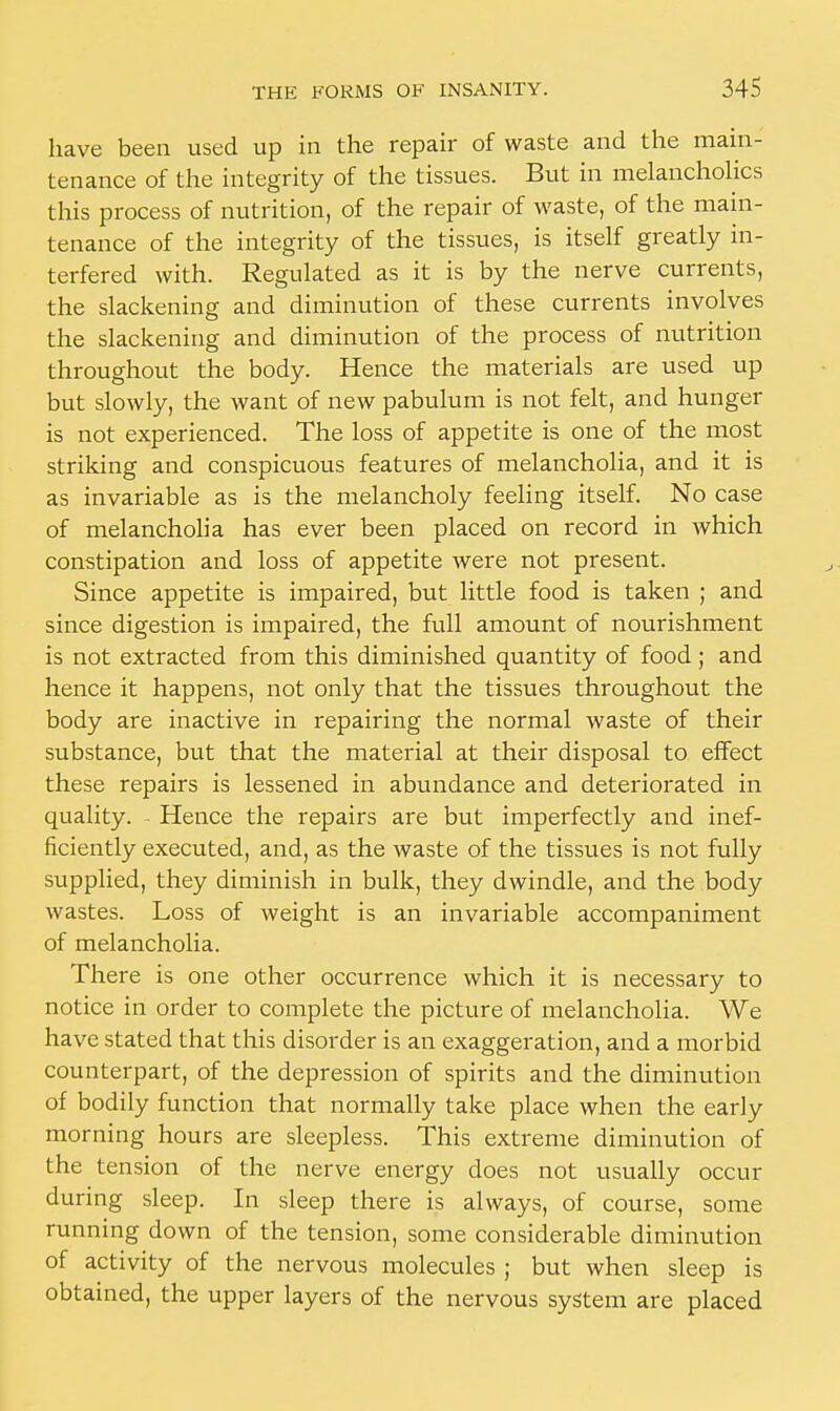 have been used up in the repair of waste and the main- tenance of the integrity of the tissues. But in melancholies this process of nutrition, of the repair of waste, of the main- tenance of the integrity of the tissues, is itself greatly in- terfered with. Regulated as it is by the nerve currents, the slackening and diminution of these currents involves the slackening and diminution of the process of nutrition throughout the body. Hence the materials are used up but slowly, the want of new pabulum is not felt, and hunger is not experienced. The loss of appetite is one of the most striking and conspicuous features of melancholia, and it is as invariable as is the melancholy feeling itself. No case of melancholia has ever been placed on record in which constipation and loss of appetite were not present. Since appetite is impaired, but little food is taken ; and since digestion is impaired, the full amount of nourishment is not extracted from this diminished quantity of food; and hence it happens, not only that the tissues throughout the body are inactive in repairing the normal waste of their substance, but that the material at their disposal to effect these repairs is lessened in abundance and deteriorated in quality. - Hence the repairs are but imperfectly and inef- ficiently executed, and, as the waste of the tissues is not fully supplied, they diminish in bulk, they dwindle, and the body wastes. Loss of weight is an invariable accompaniment of melancholia. There is one other occurrence which it is necessary to notice in order to complete the picture of melancholia. We have stated that this disorder is an exaggeration, and a morbid counterpart, of the depression of spirits and the diminution of bodily function that normally take place when the early morning hours are sleepless. This extreme diminution of the tension of the nerve energy does not usually occur during sleep. In sleep there is always, of course, some running down of the tension, some considerable diminution of activity of the nervous molecules ; but when sleep is obtained, the upper layers of the nervous system are placed