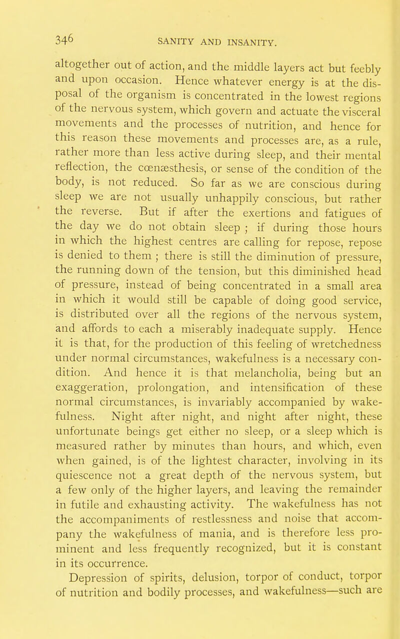 altogether out of action, and the middle layers act but feebly and upon occasion. Hence whatever energy is at the dis- posal of the organism is concentrated in the lowest regions of the nervous system, which govern and actuate the visceral movements and the processes of nutrition, and hence for this reason these movements and processes are, as a rule, rather more than less active during sleep, and their mental reflection, the ccensesthesis, or sense of the condition of the body, is not reduced. So far as we are conscious during sleep we are not usually unhappily conscious, but rather the reverse. But if after the exertions and fatigues of the day we do not obtain sleep ; if during those hours in which the highest centres are calling for repose, repose is denied to them ; there is still the diminution of pressure, the running down of the tension, but this diminished head of pressure, instead of being concentrated in a small area in which it would still be capable of doing good service, is distributed over all the regions of the nervous system, and affords to each a miserably inadequate supply. Hence it is that, for the production of this feeling of wretchedness under normal circumstances, wakefulness is a necessary con- dition. And hence it is that melancholia, being but an exaggeration, prolongation, and intensification of these normal circumstances, is invariably accompanied by wake- fulness. Night after night, and night after night, these unfortunate beings get either no sleep, or a sleep which is measured rather by minutes than hours, and which, even when gained, is of the lightest character, involving in its quiescence not a great depth of the nervous system, but a few only of the higher layers, and leaving the remainder in futile and exhausting activity. The wakefulness has not the accompaniments of restlessness and noise that accom- pany the wakefulness of mania, and is therefore less pro- minent and less frequently recognized, but it is constant in its occurrence. Depression of spirits, delusion, torpor of conduct, torpor of nutrition and bodily processes, and wakefulness—such are