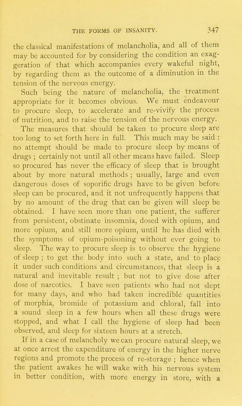 the classical manifestations of melancholia, and all of them may be accounted for by considering the condition an exag- geration of that which accompanies every wakeful night, by regarding them as the outcome of a diminution in the tension of the nervous energy. Such being the nature of melancholia, the treatment appropriate for it becomes obvious. We must endeavour to procure sleep, to accelerate and re-vivify the process of nutrition, and to raise the tension of the nervous energy. The measures that should be taken to procure sleep are too long to set forth here in full. This much may be said : no attempt should be made to procure sleep by means of drugs ; certainly not until all other means have failed. Sleep so procured has never the efficacy of sleep that is brought about by more natural methods ; usually, large and even dangerous doses of soporific drugs have to be given before sleep can be procured, and it not unfrequently happens that by no amount of the drug that can be given will sleep be obtained. I have seen more than one patient, the sufferer from persistent, obstinate insomnia, dosed with opium, and more opium, and still more opium, until he has died with the symptoms of opium-poisoning without ever going to sleep. The way to procure sleep is to observe the hygiene of sleep ; to get the body into such a state, and to place it under such conditions and circumstances, that sleep is a natural and inevitable result ; but not to give dose after dose of narcotics. I have seen patients who had not slept for many days, and who had taken incredible quantities of morphia, bromide of potassium and chloral, fall into a sound sleep in a few hours when all these drugs were stopped, and what I call the hygiene of sleep had been observed, and sleep for sixteen hours at a stretch. If in a case of melancholy we can procure natural sleep, we at once arrest the expenditure of energy in the higher nerve regions and promote the process of re-storage ; hence when the patient awakes he will wake with his nervous system in better condition, with more energy in store, with a