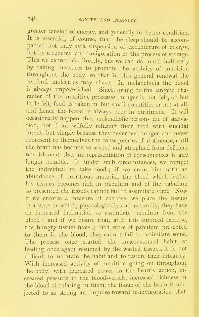 greater tension of energy, and generally in better condition. It is essential, of course, that the sleep should be accom- panied not only by a suspension of expenditure of energy, but by a renewal and invigoration of the process of storage. This we cannot do directly, but we can do much indirectly by taking measures to promote the activity of nutrition throughout the body, so that in this general renewal the cerebral molecules may share. In melancholia the blood is always impoverished. Since, owing to the languid cha- racter of the nutritive processes, hunger is not felt, or but little felt, food is taken in but small quantities or not at all, and hence the blood is always poor in nutriment. It will occasionally happen that melancholic persons die of starva- tion, not from wilfully refusing their food with suicidal intent, but simply because they never feel hunger, and never represent to themselves the consequences of abstinence, until the brain has become so wasted and atrophied from deficient nourishment that no representation of consequences is any longer possible. If, under such circumstances, we compel the individual to take food ; if we cram him with an abundance of nutritious material, the blood which bathes his tissues becomes rich in pabulum, and of the pabulum so presented the tissues cannot fail to assimilate some. Now if we enforce a measure of exercise, we place the tissues in a state in which, physiologically and naturally, they have an increased inclination to assimilate pabulum from the blood ; and if we insure that, after this enforced exercise, the hungry tissues have a rich store of pabulum presented to them in the blood, they cannot fail to assimilate some. The process once started, the unaccustomed habit of feeding once again resumed by the wasted tissues, it is not difficult to maintain the habit and to restore their integrity. With increased activity of nutrition going on throughout the body, with increased power in the heart's action, in- creased pressure in the blood-vessels, increased richness in the blood circulating in them, the tissue of the brain is sub- jected to so strong an impulse toward re-invigoration that