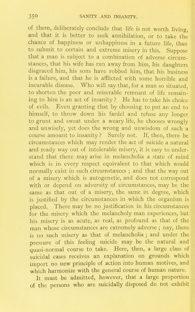 of them, deliberately conclude that life is not worth living, and that it is better to seek annihilation, or to take the chance of happiness or unhappiness in a future life, than to submit to certain and extreme misery in this. Suppose that a man is subject to a combination of adverse circum- stances, that his wife has run away from him, his daughters disgraced him, his sons have robbed him, that his business is a failure, and that he is afflicted with some horrible and incurable disease. Who will say that, for a man so situated, to shorten the poor and miserable remnant of life remain- ing to him is an act of insanity ? He has to take his choice of evils. Even granting that by choosing to put an end to himself, to throw down his fardel and refuse any longer to grunt and sweat under a weary life, he chooses wrongly and unwisely, yet does the wrong and unwisdom of such a course amount to insanity ? Surely not. If, then, there be circumstances which may render the act of suicide a natural and ready way out of intolerable misery, it is easy to under- stand that there may arise in melancholia a state of mind which is in every respect equivalent to that which would normally exist in such circumstances ; and that the way out of a misery which is autogenetic, and does not correspond with or depend on adversity of circumstances, may be the same as that out of a misery, the same in degree, which is justified by the circumstances in which the organism is placed. There may be no justification in his circumstances for the misery which the melancholy man experiences, but his misery is as acute, as real, as profound as that of the man whose circumstances are extremely adverse ; nay, there is no such misery as that of melancholia ; and under the pressure of this feeling suicide may be the natural and quasi-normal course to take. Here, then, a large class of suicidal cases receives an explanation on grounds which import no new principle of action into human motives, and which harmonize with the general course of human nature. It must be admitted, however, that a large proportion of the persons who are suicidally disposed do not exhibit