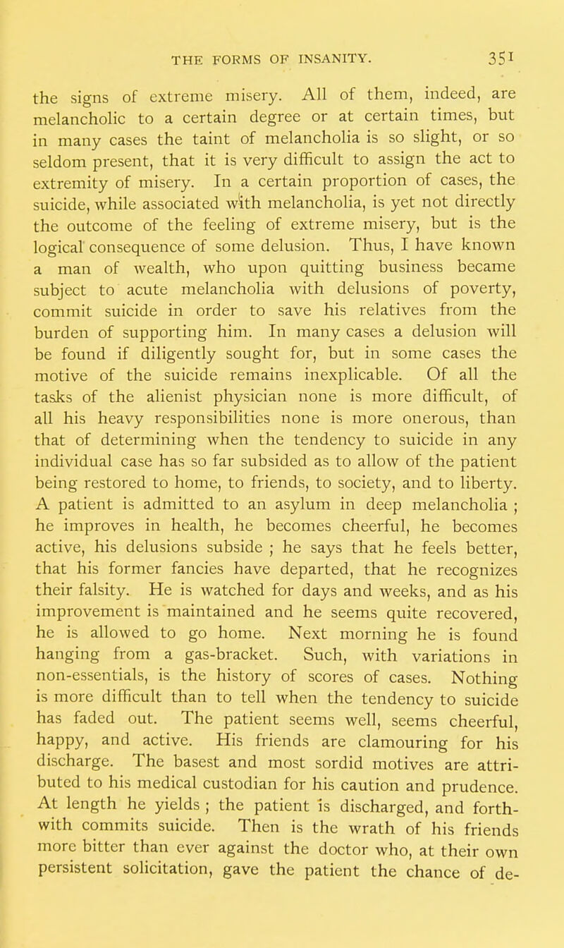 the signs of extreme misery. All of them, indeed, are melancholic to a certain degree or at certain times, but in many cases the taint of melancholia is so slight, or so seldom present, that it is very difficult to assign the act to extremity of misery. In a certain proportion of cases, the suicide, while associated with melancholia, is yet not directly the outcome of the feeling of extreme misery, but is the logical consequence of some delusion. Thus, I have known a man of wealth, who upon quitting business became subject to acute melancholia with delusions of poverty, commit suicide in order to save his relatives from the burden of supporting him. In many cases a delusion will be found if diligently sought for, but in some cases the motive of the suicide remains inexplicable. Of all the tasks of the alienist physician none is more difficult, of all his heavy responsibilities none is more onerous, than that of determining when the tendency to suicide in any individual case has so far subsided as to allow of the patient being restored to home, to friends, to society, and to liberty. A patient is admitted to an asylum in deep melancholia ; he improves in health, he becomes cheerful, he becomes active, his delusions subside ; he says that he feels better, that his former fancies have departed, that he recognizes their falsity. He is watched for days and weeks, and as his improvement is maintained and he seems quite recovered, he is allowed to go home. Next morning he is found hanging from a gas-bracket. Such, with variations in non-essentials, is the history of scores of cases. Nothing is more difficult than to tell when the tendency to suicide has faded out. The patient seems well, seems cheerful, happy, and active. His friends are clamouring for his discharge. The basest and most sordid motives are attri- buted to his medical custodian for his caution and prudence. At length he yields ; the patient Is discharged, and forth- with commits suicide. Then is the wrath of his friends more bitter than ever against the doctor who, at their own persistent solicitation, gave the patient the chance of de-