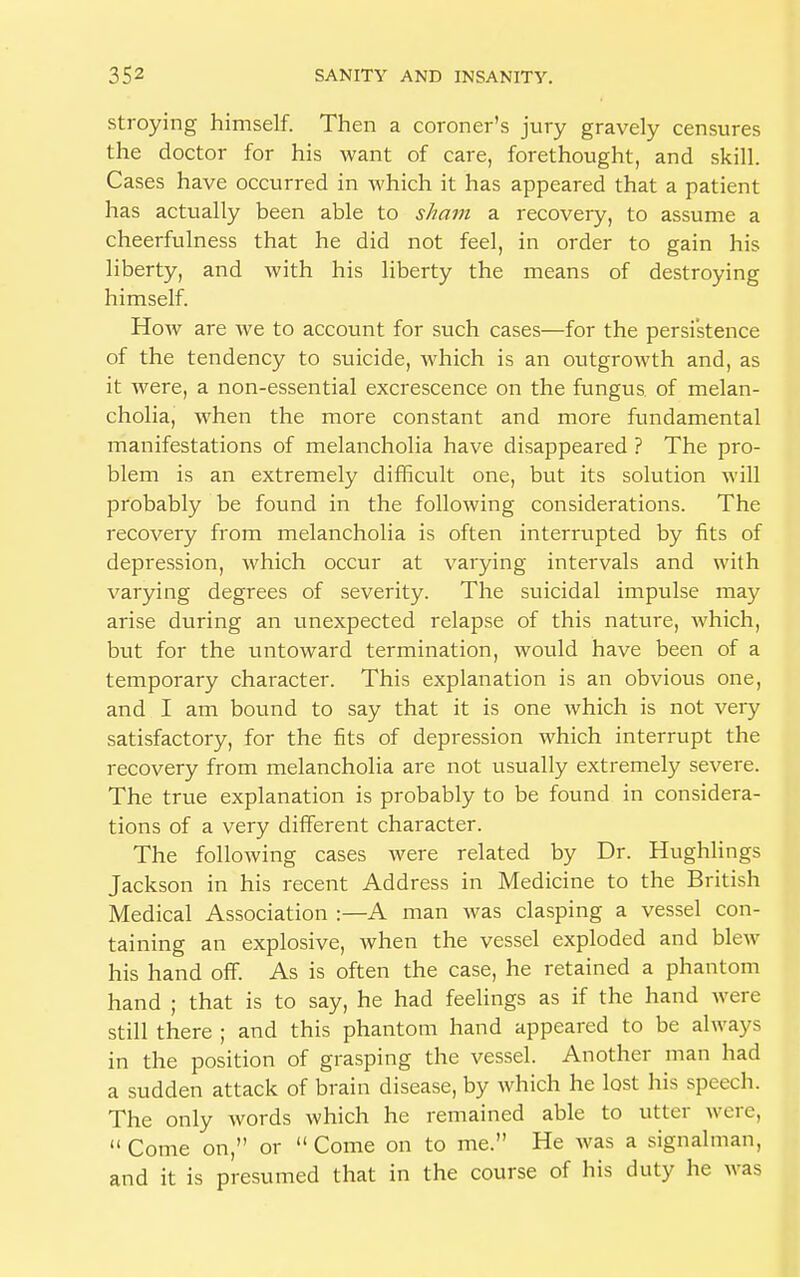 stroying himself. Then a coroner's jury gravely censures the doctor for his want of care, forethought, and skill. Cases have occurred in which it has appeared that a patient has actually been able to sham a recovery, to assume a cheerfulness that he did not feel, in order to gain his liberty, and with his liberty the means of destroying himself. How are we to account for such cases—for the persistence of the tendency to suicide, which is an outgrowth and, as it were, a non-essential excrescence on the fungus of melan- cholia, when the more constant and more fundamental manifestations of melancholia have disappeared ? The pro- blem is an extremely difficult one, but its solution will probably be found in the following considerations. The recovery from melancholia is often interrupted by fits of depression, which occur at varying intervals and with varying degrees of severity. The suicidal impulse may arise during an unexpected relapse of this nature, which, but for the untoward termination, would have been of a temporary character. This explanation is an obvious one, and I am bound to say that it is one which is not very satisfactory, for the fits of depression which interrupt the recovery from melancholia are not usually extremely severe. The true explanation is probably to be found in considera- tions of a very different character. The following cases were related by Dr. Hughlings Jackson in his recent Address in Medicine to the British Medical Association :—A man was clasping a vessel con- taining an explosive, when the vessel exploded and blew his hand off. As is often the case, he retained a phantom hand ; that is to say, he had feelings as if the hand were still there ; and this phantom hand appeared to be always in the position of grasping the vessel. Another man had a sudden attack of brain disease, by which he lost his speech. The only words which he remained able to utter were,  Come on, or  Come on to me. He was a signalman, and it is presumed that in the course of his duty he was