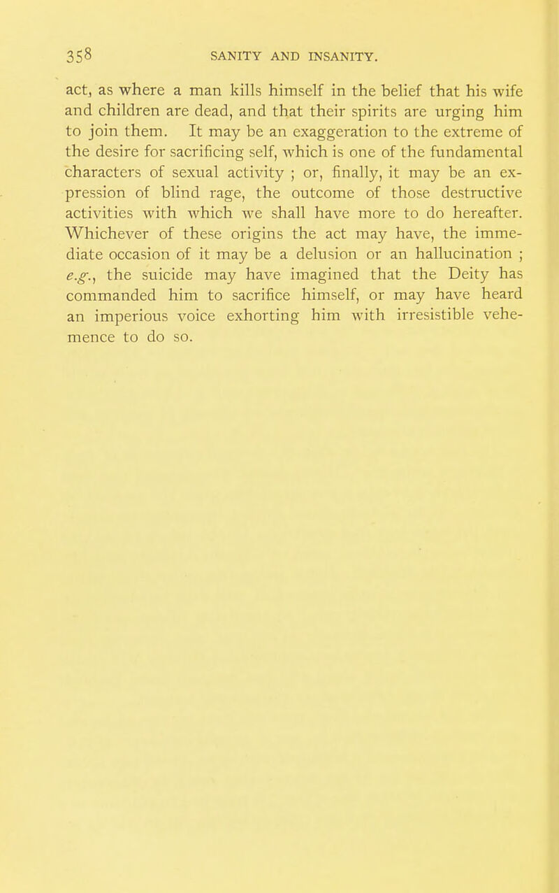 act, as where a man kills himself in the belief that his wife and children are dead, and that their spirits are urging him to join them. It may be an exaggeration to the extreme of the desire for sacrificing self, which is one of the fundamental characters of sexual activity ; or, finally, it may be an ex- pression of blind rage, the outcome of those destructive activities with which we shall have more to do hereafter. Whichever of these origins the act may have, the imme- diate occasion of it may be a delusion or an hallucination ; e.g., the suicide may have imagined that the Deity has commanded him to sacrifice himself, or may have heard an imperious voice exhorting him with irresistible vehe- mence to do so.