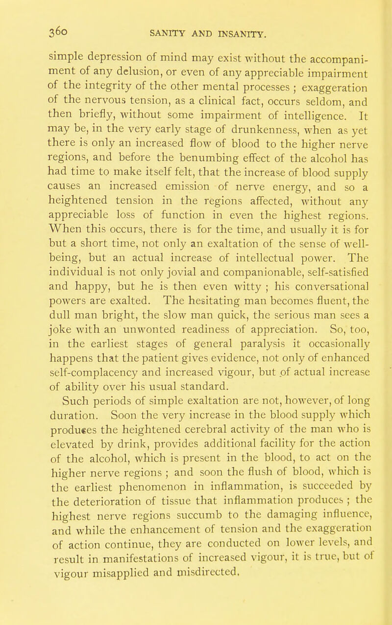 simple depression of mind may exist without the accompani- ment of any delusion, or even of any appreciable impairment of the integrity of the other mental processes ; exaggeration of the nervous tension, as a clinical fact, occurs seldom, and then briefly, without some impairment of intelligence. It may be, in the very early stage of drunkenness, when as yet there is only an increased flow of blood to the higher nerve regions, and before the benumbing effect of the alcohol has had time to make itself felt, that the increase of blood supply causes an increased emission of nerve energy, and so a heightened tension in the regions affected, without any appreciable loss of function in even the highest regions. When this occurs, there is for the time, and usually it is for but a short time, not only an exaltation of the sense of well- being, but an actual increase of intellectual power. The individual is not only jovial and companionable, self-satisfied and happy, but he is then even witty ; his conversational powers are exalted. The hesitating man becomes fluent, the dull man bright, the slow man quick, the serious man sees a joke with an unwonted readiness of appreciation. So, too, in the earliest stages of general paralysis it occasionally happens that the patient gives evidence, not only of enhanced self-complacency and increased vigour, but of actual increase of ability over his usual standard. Such periods of simple exaltation are not, however, of long duration. Soon the very increase in the blood supply which produces the heightened cerebral activity of the man who is elevated by drink, provides additional facility for the action of the alcohol, which is present in the blood, to act on the higher nerve regions ; and soon the flush of blood, which is the earliest phenomenon in inflammation, is succeeded by the deterioration of tissue that inflammation produces ; the highest nerve regions succumb to the damaging influence, and while the enhancement of tension and the exaggeration of action continue, they are conducted on lower levels, and result in manifestations of increased vigour, it is true, but of vigour misapplied and misdirected.