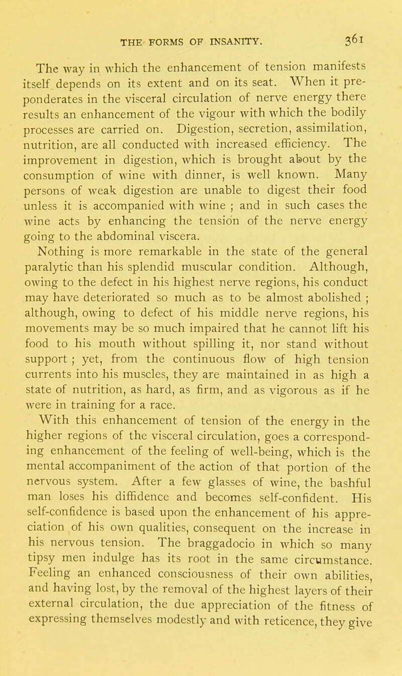 The way in which the enhancement of tension manifests itself depends on its extent and on its seat. When it pre- ponderates in the visceral circulation of nerve energy there results an enhancement of the vigour with which the bodily processes are carried on. Digestion, secretion, assimilation, nutrition, are all conducted with increased efficiency. The improvement in digestion, which is brought about by the consumption of wine with dinner, is well known. Many persons of weak digestion are unable to digest their food unless it is accompanied with wine ; and in such cases the wine acts by enhancing the tension of the nerve energy going to the abdominal viscera. Nothing is more remarkable in the state of the general paralytic than his splendid muscular condition. Although, owing to the defect in his highest nerve regions, his conduct may have deteriorated so much as to be almost abolished ; although, oAving to defect of his middle nerve regions, his movements may be so much impaired that he cannot lift his food to his mouth without spilling it, nor stand without support; yet, from the continuous flow of high tension currents into his muscles, they are maintained in as high a state of nutrition, as hard, as firm, and as vigorous as if he were in training for a race. With this enhancement of tension of the energy in the higher regions of the visceral circulation, goes a correspond- ing enhancement of the feeling of well-being, which is the mental accompaniment of the action of that portion of the nervous system. After a few glasses of wine, the bashful man loses his diffidence and becomes self-confident. His self-confidence is based upon the enhancement of his appre- ciation of his own qualities, consequent on the increase in his nervous tension. The braggadocio in which so many tipsy men indulge has its root in the same circumstance. Feeling an enhanced consciousness of their own abilities, and having lost, by the removal of the highest layers of their external circulation, the due appreciation of the fitness of expressing themselves modestly and with reticence, they give