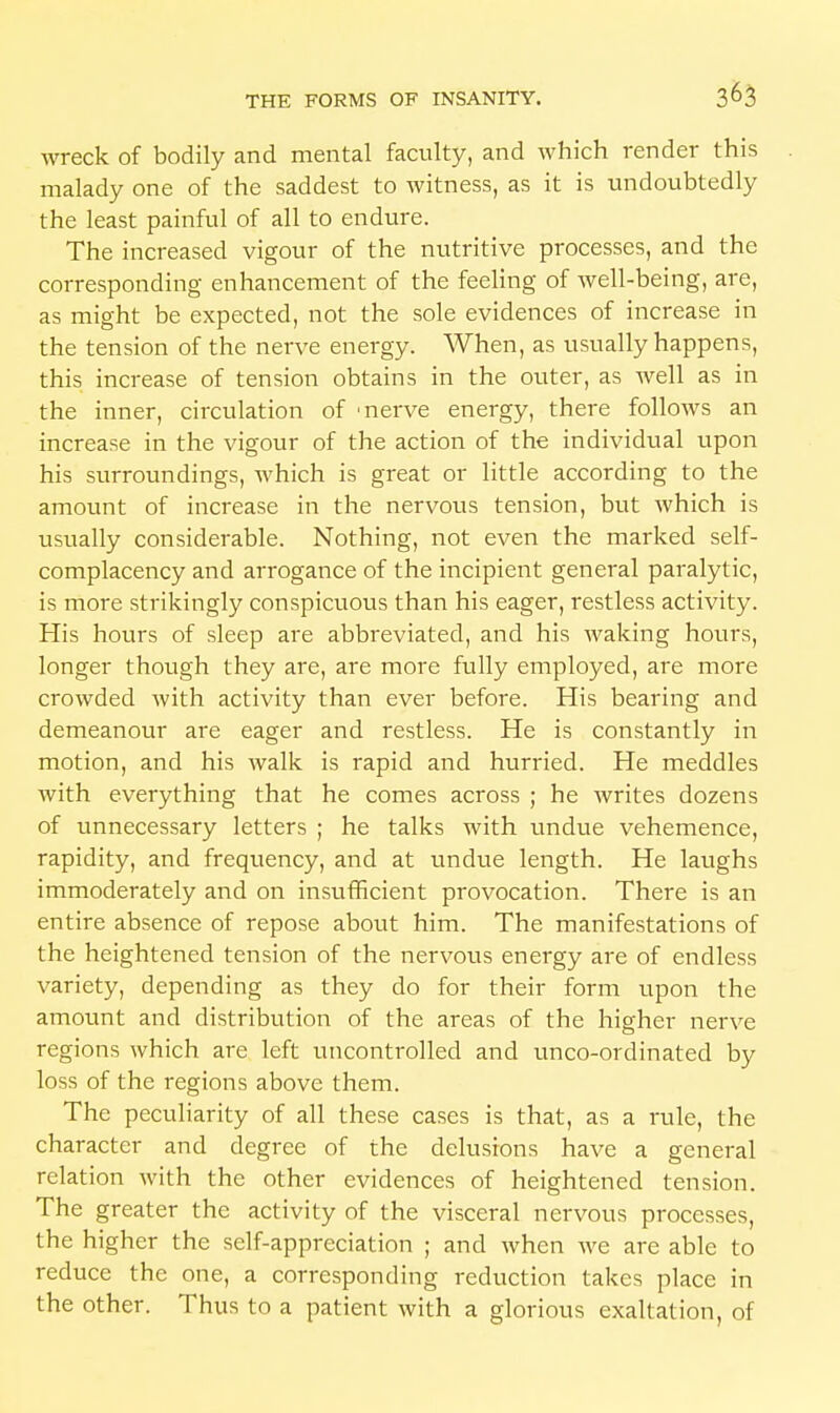 wreck of bodily and mental faculty, and which render this malady one of the saddest to witness, as it is undoubtedly the least painful of all to endure. The increased vigour of the nutritive processes, and the corresponding enhancement of the feeling of well-being, are, as might be expected, not the sole evidences of increase in the tension of the nerve energy. When, as usually happens, this increase of tension obtains in the outer, as well as in the inner, circulation of 'nerve energy, there folloAvs an increase in the vigour of the action of the individual upon his surroundings, which is great or little according to the amount of increase in the nervous tension, but which is usually considerable. Nothing, not even the marked self- complacency and arrogance of the incipient general paralytic, is more strikingly conspicuous than his eager, restless activity. His hours of sleep are abbreviated, and his waking hours, longer though they are, are more fully employed, are more crowded with activity than ever before. His bearing and demeanour are eager and restless. He is constantly in motion, and his walk is rapid and hurried. He meddles with everything that he comes across ; he writes dozens of unnecessary letters ; he talks with undue vehemence, rapidity, and frequency, and at undue length. He laughs immoderately and on insufficient provocation. There is an entire absence of repose about him. The manifestations of the heightened tension of the nervous energy are of endless variety, depending as they do for their form upon the amount and distribution of the areas of the higher nerve regions which are left uncontrolled and unco-ordinated by loss of the regions above them. The peculiarity of all these cases is that, as a rule, the character and degree of the delusions have a general relation with the other evidences of heightened tension. The greater the activity of the visceral nervous processes, the higher the self-appreciation ; and when we are able to reduce the one, a corresponding reduction takes place in the other. Thus to a patient with a glorious exaltation, of