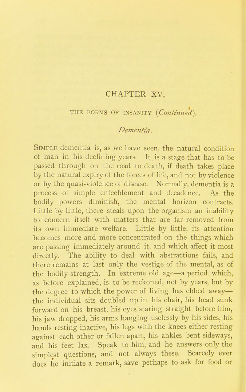 CHAPTER XV. THE forms of INSANITY {Continued). Dementia. Simple dementia is, as we have seen, the natural condition of man in his declining years. It is a stage that has to be passed through on the road to death, if death takes place by the natural expiry of the forces of life, and not by violence or by the quasi-violence of disease. Normally, dementia is a process of simple enfeeblement and decadence. As the bodily powers diminish, the mental horizon contracts. Little by little, there steals upon the organism an inability to concern itself with matters that are far removed from its own immediate welfare. Little by little, its attention becomes more and more concentrated on the things which are passing immediately around it, and which affect it most directly. The ability to deal with abstractions fails, and there remains at last only the vestige of the mental, as of the bodily strength. In extreme old age—a period which, as before explained, is to be reckoned, not by years, but by the degree to which the power of living has ebbed away— the individual sits doubled up in his chair, his head sunk forward on his breast, his eyes staring straight before him, his jaw dropped, his arms hanging uselessly by his sides, his hands resting inactive, his legs with the knees either resting against each other or fallen apart, his ankles bent sideways, and his feet lax. Speak to him, and he answers only the simplest questions, and not always these. Scarcely ever does he initiate a remark, save perhaps to ask for food or