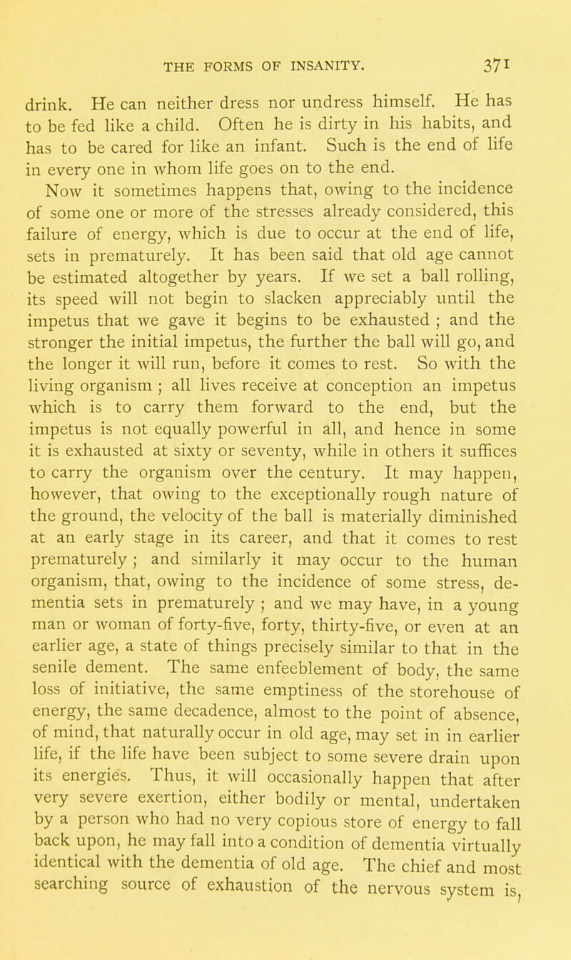drink. He can neither dress nor undress himself. He has to be fed like a child. Often he is dirty in his habits, and has to be cared for like an infant. Such is the end of life in every one in whom life goes on to the end. Now it sometimes happens that, owing to the incidence of some one or more of the stresses already considered, this failure of energy, which is due to occur at the end of life, sets in prematurely. It has been said that old age cannot be estimated altogether by years. If we set a ball rolling, its speed will not begin to slacken appreciably until the impetus that we gave it begins to be exhausted ; and the stronger the initial impetus, the further the ball will go, and the longer it will run, before it comes to rest. So with the living organism ; all lives receive at conception an impetus which is to carry them forward to the end, but the impetus is not equally powerful in all, and hence in some it is exhausted at sixty or seventy, while in others it suffices to carry the organism over the century. It may happen, however, that owing to the exceptionally rough nature of the ground, the velocity of the ball is materially diminished at an early stage in its career, and that it comes to rest prematurely ; and similarly it may occur to the human organism, that, owing to the incidence of some stress, de- mentia sets in prematurely ; and we may have, in a young man or woman of forty-five, forty, thirty-five, or even at an earlier age, a state of things precisely similar to that in the senile dement. The same enfeeblement of body, the same loss of initiative, the same emptiness of the storehouse of energy, the same decadence, almost to the point of absence, of mind, that naturally occur in old age, may set in in earlier life, if the life have been subject to some severe drain upon its energies. Thus, it will occasionally happen that after very severe exertion, either bodily or mental, undertaken by a person who had no very copious store of energy to fall back upon, he may fall into a condition of dementia virtually identical with the dementia of old age. The chief and most searching source of exhaustion of the nervous system is