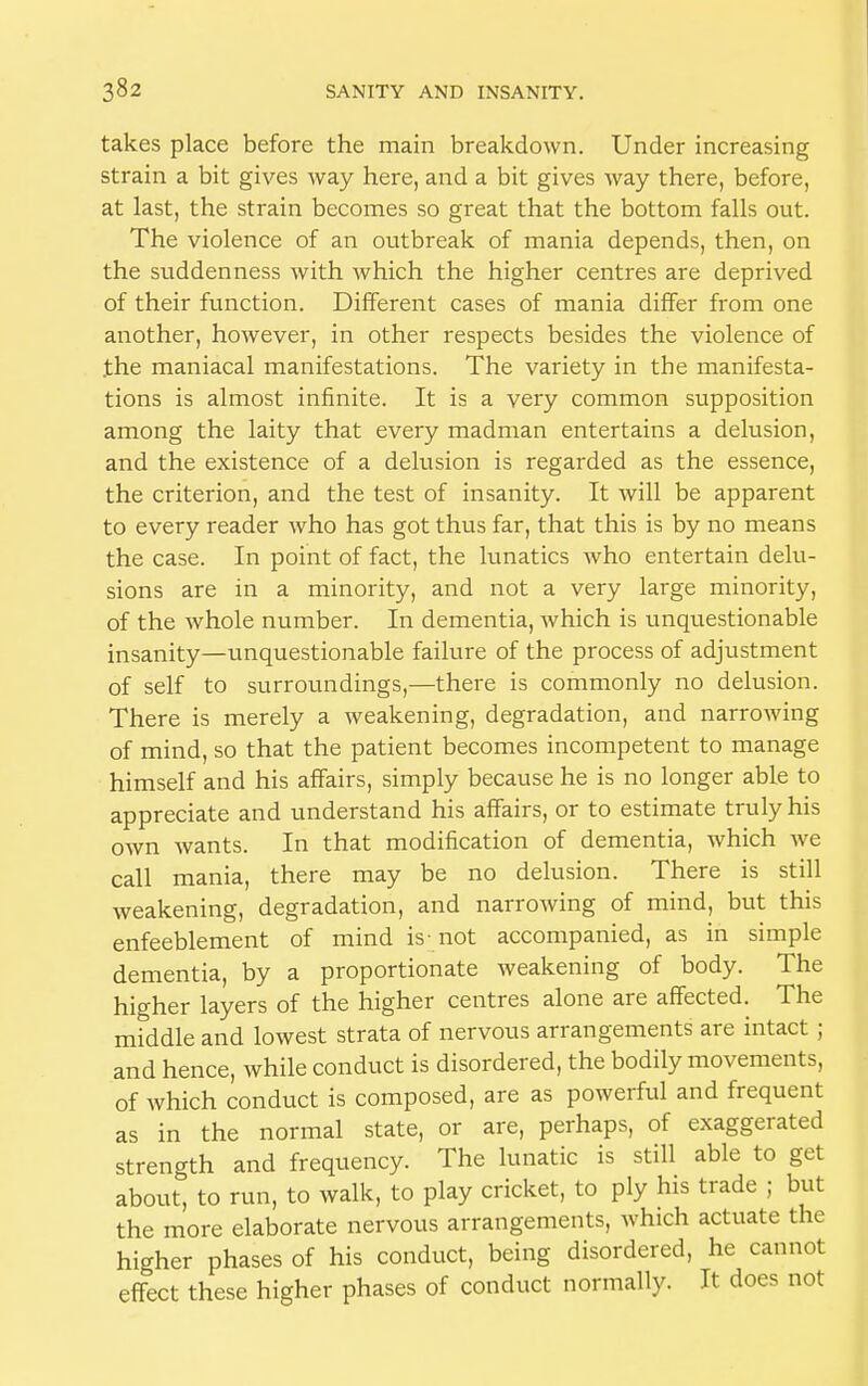 takes place before the main breakdown. Under increasing strain a bit gives way here, and a bit gives way there, before, at last, the strain becomes so great that the bottom falls out. The violence of an outbreak of mania depends, then, on the suddenness with which the higher centres are deprived of their function. Different cases of mania differ from one another, however, in other respects besides the violence of the maniacal manifestations. The variety in the manifesta- tions is almost infinite. It is a very common supposition among the laity that every madman entertains a delusion, and the existence of a delusion is regarded as the essence, the criterion, and the test of insanity. It will be apparent to every reader who has got thus far, that this is by no means the case. In point of fact, the lunatics who entertain delu- sions are in a minority, and not a very large minority, of the whole number. In dementia, which is unquestionable insanity—unquestionable failure of the process of adjustment of self to surroundings,—there is commonly no delusion. There is merely a weakening, degradation, and narrowing of mind, so that the patient becomes incompetent to manage himself and his affairs, simply because he is no longer able to appreciate and understand his affairs, or to estimate truly his own wants. In that modification of dementia, which we call mania, there may be no delusion. There is still weakening, degradation, and narrowing of mind, but this enfeeblement of mind is-not accompanied, as in simple dementia, by a proportionate weakening of body. The higher layers of the higher centres alone are affected. The middle and lowest strata of nervous arrangements are intact ; and hence, while conduct is disordered, the bodily movements, of which conduct is composed, are as powerful and frequent as in the normal state, or are, perhaps, of exaggerated strength and frequency. The lunatic is still able to get about, to run, to walk, to play cricket, to ply his trade ; but the more elaborate nervous arrangements, which actuate the higher phases of his conduct, being disordered, he cannot effect these higher phases of conduct normally. It does not