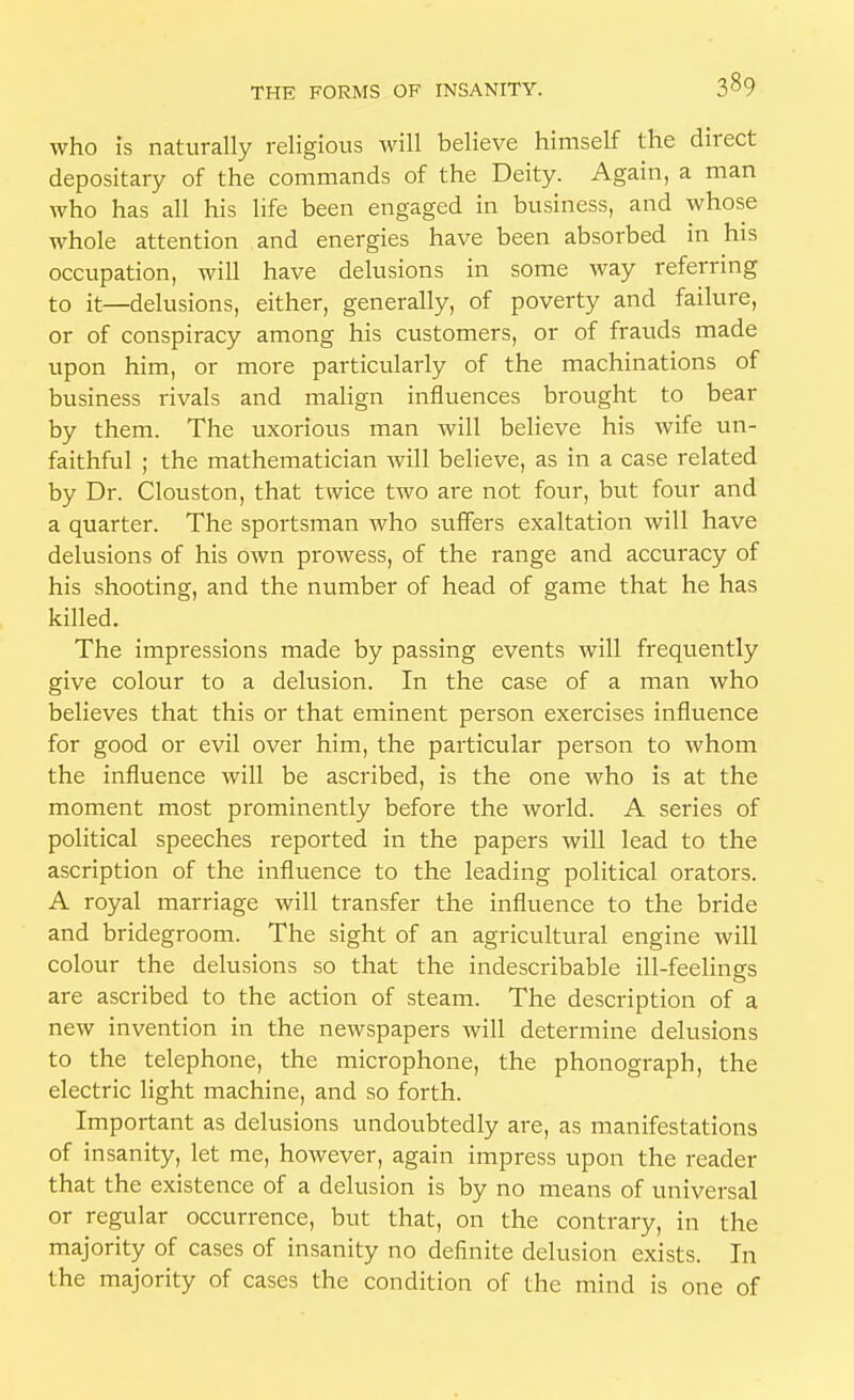 who is naturally religious will believe himself the direct depositary of the commands of the Deity. Again, a man who has all his life been engaged in business, and whose whole attention and energies have been absorbed in his occupation, will have delusions in some way referring to it—delusions, either, generally, of poverty and failure, or of conspiracy among his customers, or of frauds made upon him, or more particularly of the machinations of business rivals and malign influences brought to bear by them. The uxorious man will believe his wife un- faithful ; the mathematician will believe, as in a case related by Dr. Clouston, that twice two are not four, but four and a quarter. The sportsman who suffers exaltation will have delusions of his own prowess, of the range and accuracy of his shooting, and the number of head of game that he has killed. The impressions made by passing events will frequently give colour to a delusion. In the case of a man who believes that this or that eminent person exercises influence for good or evil over him, the particular person to Avhom the influence will be ascribed, is the one who is at the moment most prominently before the world. A series of political speeches reported in the papers will lead to the ascription of the influence to the leading political orators. A royal marriage will transfer the influence to the bride and bridegroom. The sight of an agricrdtural engine will colour the delusions so that the indescribable ill-feelings are ascribed to the action of steam. The description of a new invention in the newspapers will determine delusions to the telephone, the microphone, the phonograph, the electric light machine, and so forth. Important as delusions undoubtedly are, as manifestations of insanity, let me, however, again impress upon the reader that the existence of a delusion is by no means of universal or regular occurrence, but that, on the contrary, in the majority of cases of insanity no definite delusion exists. In the majority of cases the condition of the mind is one of