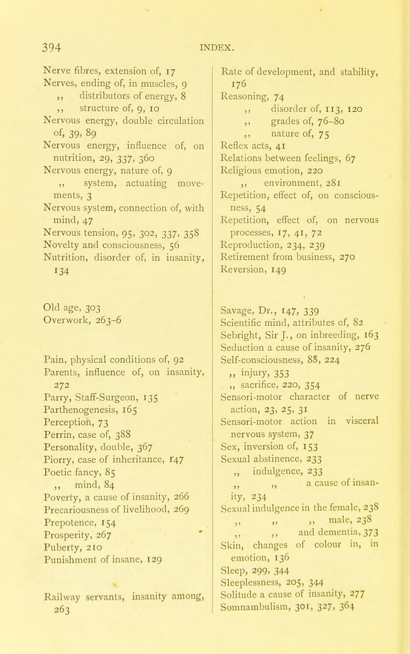 Nerve fibres, extension of, 17 Nerves, ending of, in muscles, 9 ,, distributors of energy, 8 ,, structure of, 9, 10 Nervous energy, double circulation of, 39, 89 Nervous energy, influence of, on nutrition, 29, 337, 360 Nervous energy, nature of, 9 ,, system, actuating move- ments, 3 Nervous system, connection of, with mind, 47 Nervous tension, 95, 302, 337, 358 Novelty and consciousness, 56 Nutrition, disorder of, in insanity, 134 Old age, 303 Overwork, 263-6 Pain, physical conditions of, 92 Parents, influence of, on insanity, 272 Parry, Staff-Surgeon, 135 Parthenogenesis, 165 Perception, 73 Perrin, case of, 388 Personality, double, 367 Piorry, case of inheritance, T47 Poetic fancy, 85 ,, mind, 84 Poverty, a cause of insanity, 266 Precariousness of livelihood, 269 Prepotence, 154 Prosperity, 267 Puberty, 210 Punishment of insane, 129 Railway servants, insanity among, 263 Rate of development, and stability, 176 Reasoning, 74 ,, disorder of, 113, 120 ,, grades of, 76-80 ,, nature of, 75 Reflex acts, 41 Relations between feelings, 67 Religious emotion, 220 ,, environment, 281 Repetition, effect of, on conscious- ness, 54 Repetition, effect of, on nervous processes, 17, 41, 72 Reproduction, 234, 239 Retirement from business, 270 Reversion, 149 Savage, Dr., 147, 339 Scientific mind, attributes of, 82 Sebright, Sir J., on inbreeding, 163 Seduction a cause of insanity, 276 Self-consciousness, 8S, 224 » injury, 353 „ sacrifice, 220, 354 Sensori-motor character of nerve action, 23, 25, 31 Sensori-motor action in visceral nervous system, 37 Sex, inversion of, 153 Sexual abstinence, 233 ,, indulgence, 233 tt „ a cause of insan- ity, 234 Sexual indulgence in the female, 23S ,. male, 238 ,, ,, and dementia, 373 Skin, changes of colour in, in emotion, 136 Sleep, 299, 344 Sleeplessness, 205, 344 Solitude a cause of insanity, 277 Somnambulism, 301, 327, 364