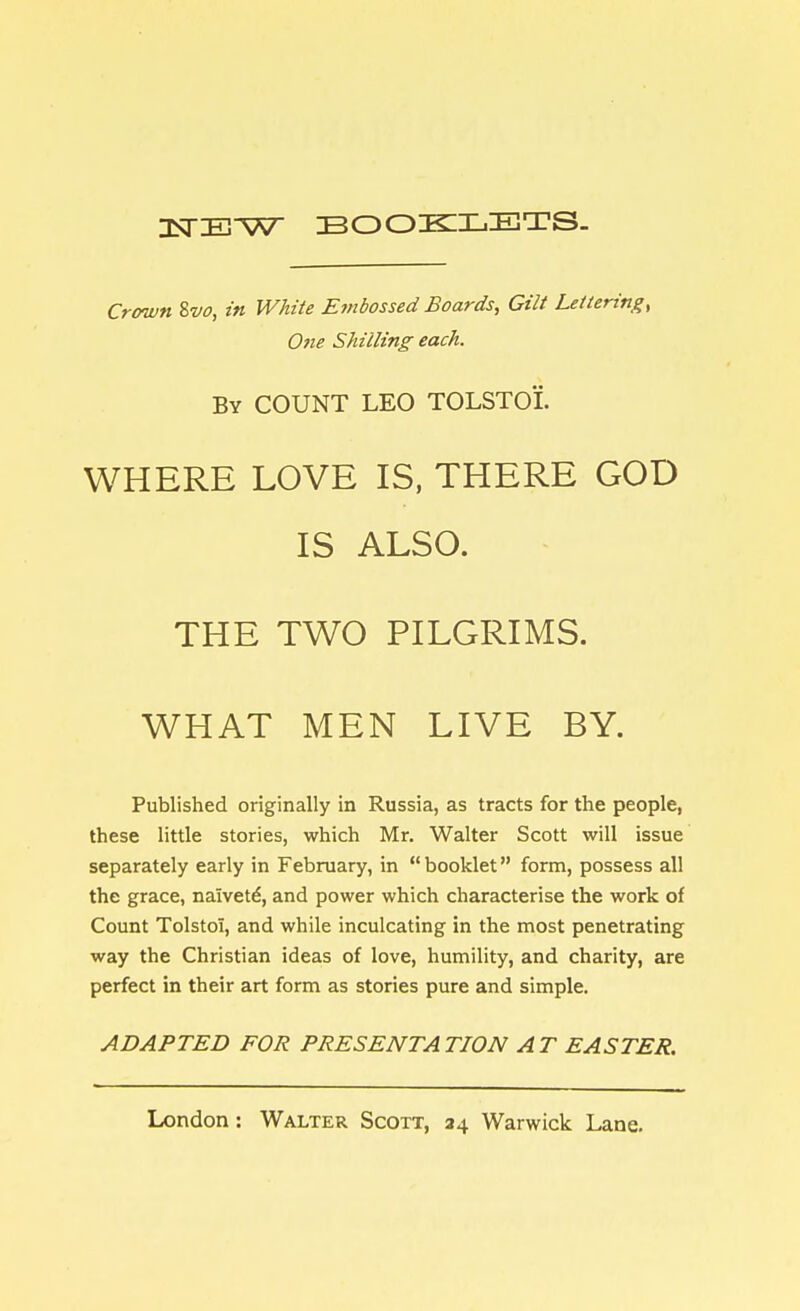 USTE^V BOOKLETS. Crown 8vo, in White Embossed Boards, Gilt Lettering, One Shilling each. By COUNT LEO TOLSTOI. WHERE LOVE IS, THERE GOD IS ALSO. THE TWO PILGRIMS. WHAT MEN LIVE BY. Published originally in Russia, as tracts for the people, these little stories, which Mr. Walter Scott will issue separately early in February, in  booklet form, possess all the grace, naivete, and power which characterise the work of Count Tolstoi, and while inculcating in the most penetrating way the Christian ideas of love, humility, and charity, are perfect in their art form as stories pure and simple. ADAPTED FOR PRESENTATION AT EASTER.