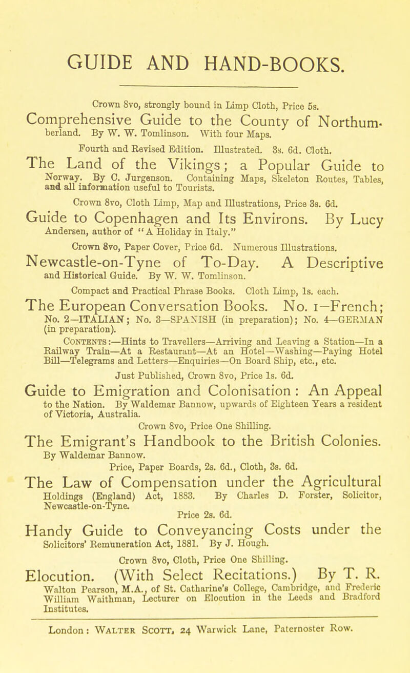 GUIDE AND HAND-BOOKS. Crown Svo, strongly bound in Limp Cloth, Price 5s. Comprehensive Guide to the County of Northum- berland. By W. W. Tomlinson. With four Maps. Fourth and Revised Edition. Illustrated. 3s. 6d. Cloth. The Land of the Vikings; a Popular Guide to Norway. By C. Jurgenson. Containing Maps, Skeleton Routes, Tables, and all information useful to Tourists. Crown 8vo, Cloth Limp, Map and Illustrations, Price 3s. 6d. Guide to Copenhagen and Its Environs. By Lucy Andersen, author of A Holiday in Italy. Crown 870, Paper Cover, Price 6d. Numerous Illustrations. Newcastle-on-Tyne of To-Day. A Descriptive and Historical Guide. By W. W. Tomlinson. Compact and Practical Phrase Books. Cloth Limp, Is. each. The European Conversation Books. No. i—French; No. 2—ITALIAN; No. 3—SPANISH (in preparation); No. 4—GERMAN (in preparation). Contents:—Hints to Travellers—Arriving and Leaving a Station—In a Railway Train—At a Restaurant—At an Hotel—Washing—Paying Hotel Bill—Telegrams and Letters—Enquiries—On Board Ship, etc., etc. Just Published, Crown 8vo, Price Is. 6<L Guide to Emigration and Colonisation : An Appeal to the Nation. By Waldemar Bannow, upwards of Eighteen Years a resident of Victoria, Australia. Crown 8vo, Price One Shilling. The Emigrant's Handbook to the British Colonies. By Waldemar Bannow. Price, Paper Boards, 2s. 6d., Cloth, 3s. 6d. The Law of Compensation under the Agricultural Holdings (England) Act, 1883. By Charles D. Forster, Solicitor, Newcastle-on-Tyne. Price 2s. 6d. Handy Guide to Conveyancing Costs under the Solicitors' Remuneration Act, 1881. By J. Hough. Crown 8vo, Cloth, Price One Shilling. Elocution. (With Select Recitations.) By T. R. Walton Pearson, M.A., of St. Catharine's College, Cambridge, and Frederic William Waithman, Lecturer on Elocution in the Leeds and Bradford Institutes.