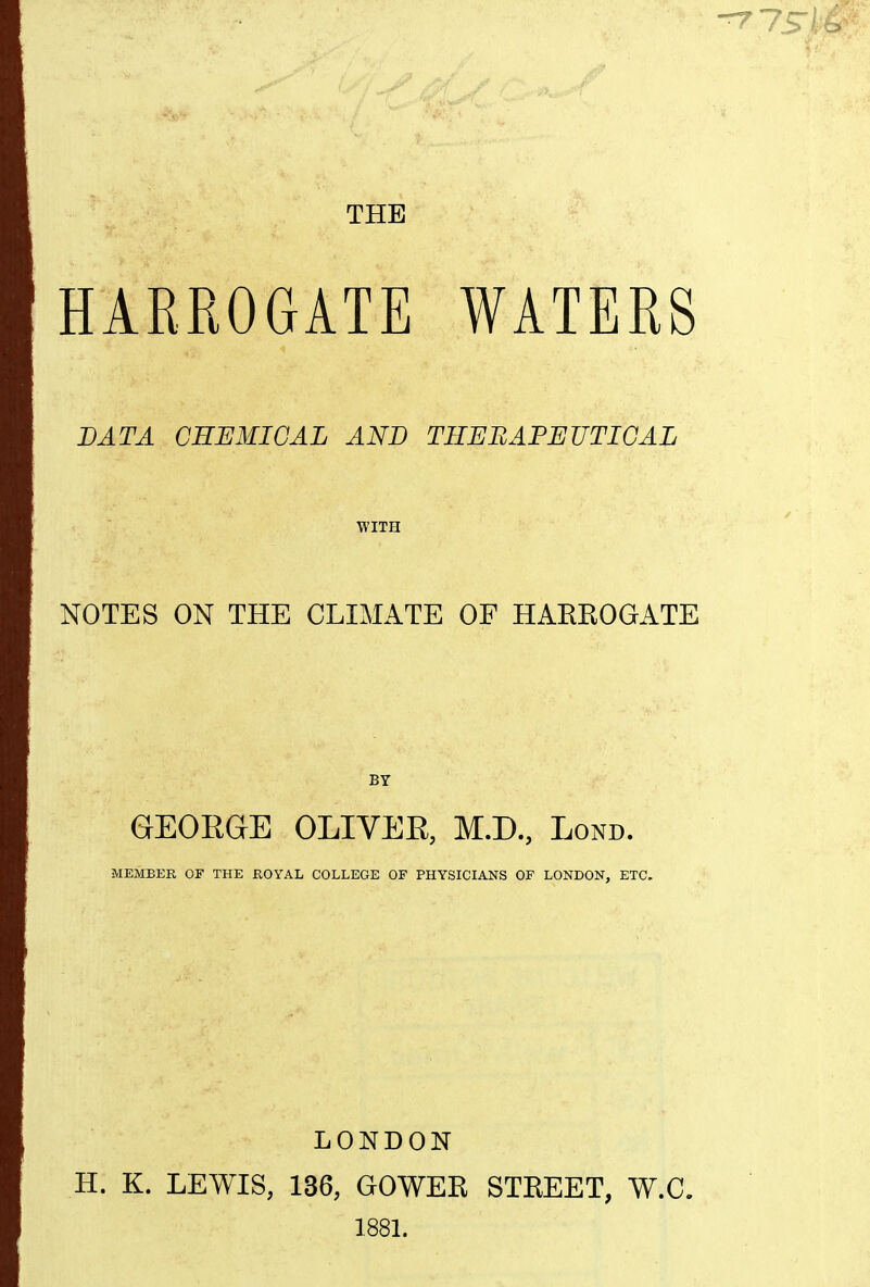 THE HARROGATE WATERS DATA CHEMICAL AND THEEAPEUTICAL WITH NOTES ON THE CLIMATE OF HAEEOGATE GEOEGE OLIVER, M.D., Lond. MEMBER OF THE ROYAL COLLEGE OF PHYSICIANS OF LONDON, ETC. LONDON H. K. LEWIS, 136, GOWER STREET, W.C. 188L