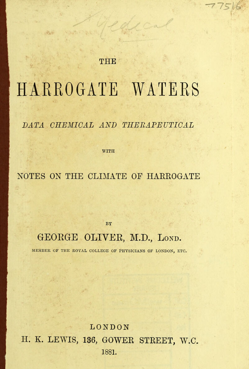 THE HARROGATE WATERS DATA CHEMICAL AND THEEAPEUTICAL WITH NOTES ON THE CLIMATE OF HAEEOGATE GEOEGE OLIVER, M.D., Lond. MEMBER OF THE ROYAL COLLEGE OF PHYSICIANS OF LONDON, ETC. LONDON H. K. LEWIS, 136, GOWER STREET, W.C. 188L