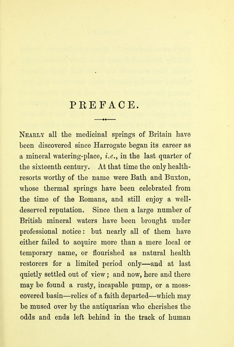 PREFACE. Nearly all the medicinal springs of Britain have been discovered since Harrogate began its career as a mineral v^atering-place, i.e., in the last quarter of the sixteenth century. At that time the only health- resorts v^orthy of the name were Bath and Buxton, whose thermal springs have been celebrated from the time of the Romans, and still enjoy a well- deserved reputation. Since then a large number of British mineral waters have been brought under professional notice: but nearly all of them have either failed to acquire more than a mere local or temporary name, or flourished as natural health restorers for a limited period only—and at last quietly settled out of view; and now, here and there may be found a rusty, incapable pump, or a moss- covered basin—relics of a faith departed—which may be mused over by the antiquarian who cherishes the odds and ends left behind in the track of human