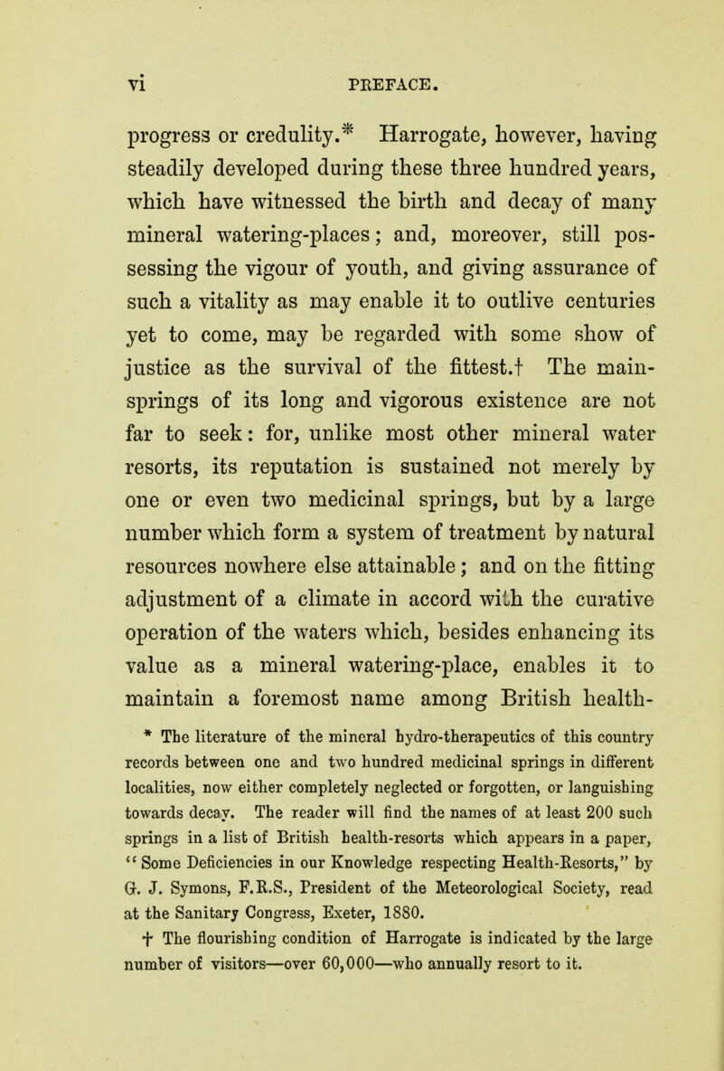 progress or credulity.* Harrogate, however, having steadily developed during these three hundred years, which have witnessed the hirth and decay of many mineral watering-places; and, moreover, still pos- sessing the vigour of youth, and giving assurance of such a vitality as may enable it to outlive centuries yet to come, may be regarded with some show of justice as the survival of the fittest.! The main- springs of its long and vigorous existence are not far to seek: for, unlike most other mineral water resorts, its reputation is sustained not merely by one or even two medicinal springs, but by a large number which form a system of treatment by natural resources nowhere else attainable; and on the fitting adjustment of a climate in accord with the curative operation of the waters which, besides enhancing its value as a mineral watering-place, enables it to maintain a foremost name among British health- * The literature of the mineral bydro-therapeutics of this country records between one and two hundred medicinal springs in different localities, now either completely neglected or forgotten, or languishing towards decay. The reader will find the names of at least 200 such springs in a list of British health-resorts which appears in a paper, Some Deficiencies in our Knowledge respecting Health-Resorts, by Gr. J. Symons, F.R.S., President of the Meteorological Society, read at the Sanitary Congress, Exeter, 1880. + The flourishing condition of Harrogate is indicated by the large number of visitors—over 60,000—who annually resort to it.