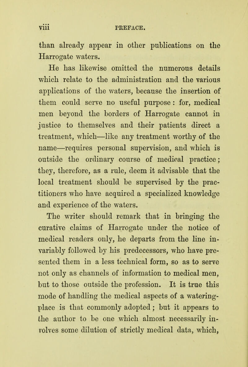 than already appear in other publications on the Harrogate waters. He has likewise omitted the numerous details which relate to the administration and the various applications of the waters, because the insertion of them could serve no useful purpose : for, medical men beyond the borders of Harrogate cannot in justice to themselves and their patients direct a treatment, which—like any treatment worthy of the name—requires personal supervision, and which is outside the ordinary course of medical practice; they, therefore, as a rule, deem it advisable that the local treatment should be supervised by the prac- titioners who have acquired a specialized knowledge and experience of the waters. The writer should remark that in bringing the curative claims of Harrogate under the notice of medical readers only, he departs from the line in- variably followed by his predecessors, who have pre- sented them in a less technical form, so as to serve not only as channels of information to medical men, but to those outside the profession. It is true this mode of handling the medical aspects of a watering- place is that commonly adopted; but it appears to the author to be one which almost necessarily in- volves some dilution of strictly medical data, which,