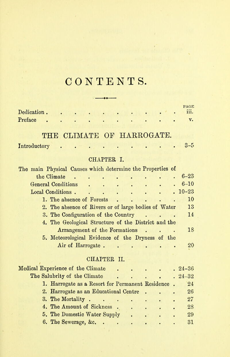 CONTENTS. PAGE Dedication iii. Preface v. THE CLIMATE OF HARROGATE. Introductory 3-5 CHAPTER I. The main Physical Causes which determine the Properties of the Climate 6-23 Gleneral Conditions 6-10 Local Conditions 10-23 1. The absence of Forests . . . . . 10 2. The absence of Rivers or of large bodies of Water 13 3. The Configuration of the Country ... 14 4. The Greological Structure of the District and the Arrangement of the Formations . . . 18 5. Meteorological Evidence of the Dryness of the Air of Harrogate . . . . . . 20 CHAPTER II. Medical Experience of the Climate 24-36 The Salubrity of the Climate 24-32 1. Harrogate as a Resort for Permanent Residence . 24 2. Harrogate as an Educational Centre ... 26 3. The Mortality 27 4. The Amount of Sickness 28 5. The Domestic Water Supply .... 29 6. The Sewerage, &c 31