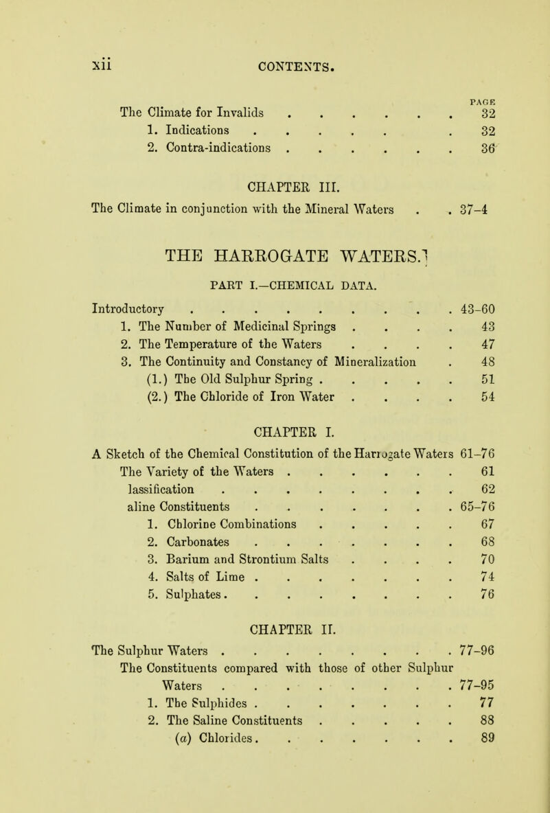 PAGE The Climate for Invalids 32 1. Indications ..... .32 2. Contra-indications 36^ CHAPTER III. The Climate in conjunction with the Mineral Waters . . 37-4 THE HARROaATE WATERS.] PART I.—CHEMICAL DATA. Introductory 43-60 1. The Number of Medicinal Springs .... 43 2. The Temperature of the Waters .... 47 3. The Continuity and Constancy of Mineralization . 48 (1.) The Old Sulphur Spring 51 (2.) The Chloride of Iron Water .... 54 CHAPTER I. A Sketch of the Chemical Constitution of the Harugate Waters 61-76 The Variety of the Waters 61 lassification ........ 62 aline Constituents ....... 65-76 1. Chlorine Combinations ..... 67 2. Carbonates 68 3. Barium and Strontium Salts .... 70 4. Salts of Lime 74 5. Sulphates. ....... 76 CHAPTER 11. The Sulphur Waters 77-96 The Constituents compared with those of other Sulphur Waters 77-95 1. The Sulphides 77 2. The Saline Constituents 88 (a) Chlorides 89