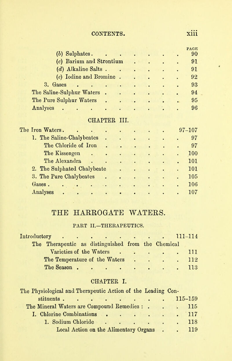 PAGE (&) Sulphates 90 (c) Barium and Strontium . . . . 91 {d) Alkaline Salts 91 (e) Iodine and Bromine . . . . . 92 3, Gases 93 The Saline-Sulphur Waters 94 The Pure Sulphur Waters 95 Analyses ......... 96 CHAPTER III. The Iron Waters 97-107 1. The Saline-Chalybeates 97 The Chloride of Iron 97 The Kissengen 100 The Alexandra 101 2. The Sulphated Chalybeate . . . . .101 3. The Pure Chalybeates 105 Grases 106 Analyses 107 THE HARROGATE WATERS. PART IL—THERAPEUTICS. Introductory 111-114 The Therapeutic as distinguished from the Chemical Varieties of the Waters . . . . .111 The Temperature of the Waters . . . .112 The Season 113 CHAPTER I. The Physiological and Therapeutic Action of the Leading Con- stituents ........ 115-159 The Mineral Waters are Compound Remedies : . . . 115 I. Chlorine Combinations 117 1. Sodium Chloride 118 Local Action on the Alimentary Organs . . 119