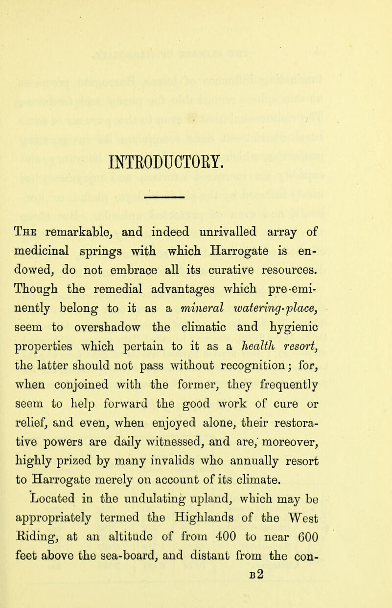 INTKODUCTORY. The remarkable, and indeed unrivalled array of medicinal springs with which Harrogate is en- dowed_, do not embrace all its curative resources. Though the remedial advantages which pre-emi- nently belong to it as a mineral watering-placej seem to overshadow the climatic and hygienic properties which pertain to it as a health resort, the latter should not pass without recognition; for, when conjoined with the former, they frequently seem to help forward the good work of cure or relief, and even, when enjoyed alone, their restora- tive powers are daily witnessed, and are,' moreover, highly prized by many invalids who annually resort to Harrogate merely on account of its climate. Located in the undulating upland, which may be appropriately termed the Highlands of the West Riding, at an altitude of from 400 to near 600 feet above the sea-board, and distant from the con- b2