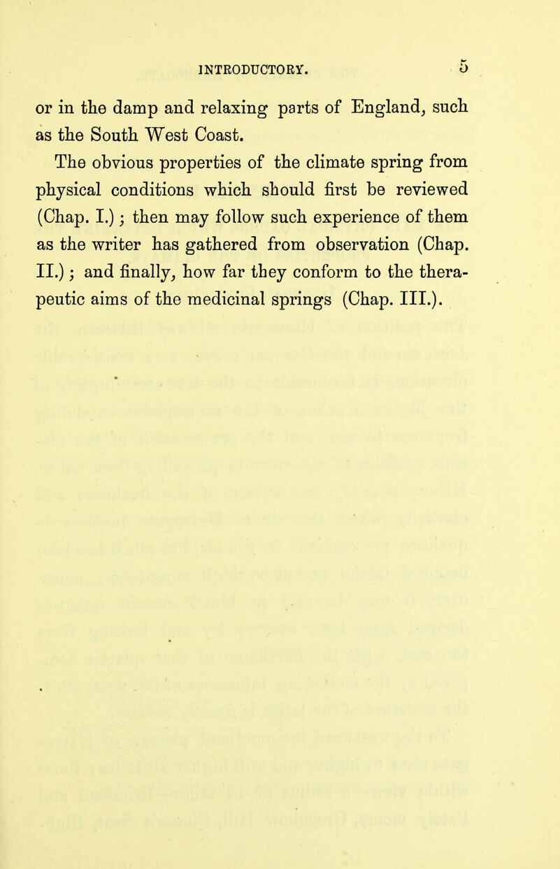 or in the damp and relaxing parts of England, such as the South West Coast. The obvious properties of the climate spring from physical conditions which should first be reviewed (Chap. I.) j then may follow such experience of them as the writer has gathered from observation (Chap. II.); and finally^ how far they conform to the thera- peutic aims of the medicinal springs (Chap. III.).