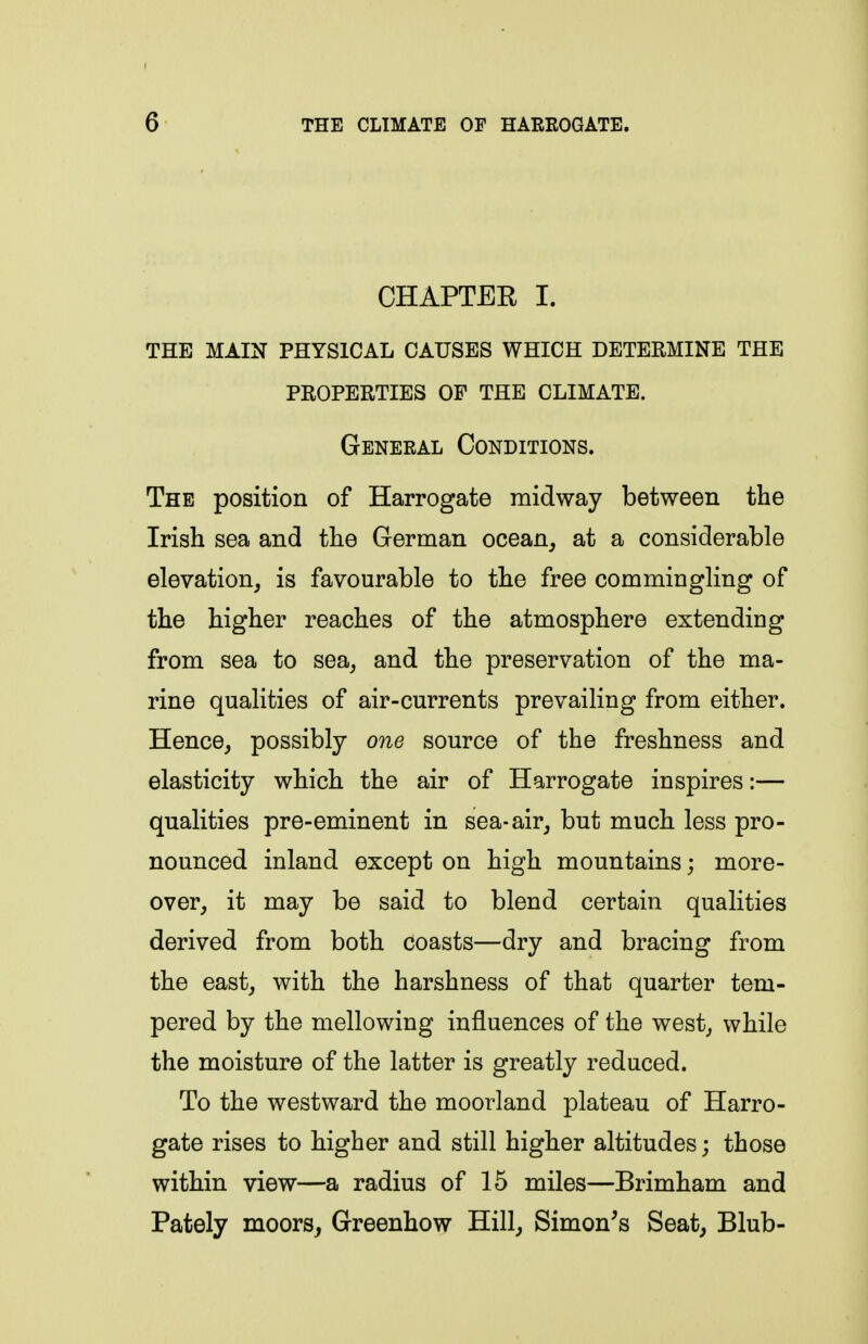CHAPTER I. THE MAIN PHYSICAL CAUSES WHICH DETERMINE THE PROPERTIES OF THE CLIMATE. General Conditions. The position of Harrogate midway between the Irish sea and the German ocean^ at a considerable elevation, is favourable to the free commingling of the higher reaches of the atmosphere extending from sea to sea, and the preservation of the ma- rine qualities of air-currents prevailing from either. Hence, possibly one source of the freshness and elasticity which the air of Harrogate inspires:— qualities pre-eminent in sea-air, but much less pro- nounced inland except on high mountains; more- over, it may be said to blend certain qualities derived from both coasts—dry and bracing from the east, with the harshness of that quarter tem- pered by the mellowing influences of the west, while the moisture of the latter is greatly reduced. To the westward the moorland plateau of Harro- gate rises to higher and still higher altitudes; those within view—a radius of 15 miles—Brimham and Pately moors, Greenhow Hill, Simon's Seat, Blub-