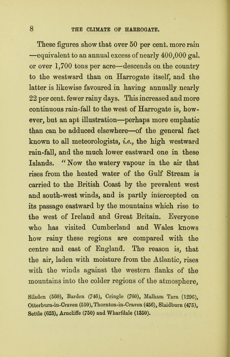 These figures show that over 50 per cent, more rain —equivalent to an annual excess of nearly 400_,000 gal. or over 1^700 tons per acre—descends on the country to the westward than on Harrogate itself, and the latter is likewise favoured in having annually nearly 22 per cent, fewer rainy days. This increased and more continuous rain-fall to the west of Harrogate is^ how- ever^ but an apt illustration—perhaps more emphatic than can be adduced elsewhere—of the general fact known to all meteorologists, i.e., the high westward rain-fall_, and the much lower eastward one in these Islands.  Now the watery vapour in the air that rises from the heated water of the Gulf Stream is carried to the British Coast by the prevalent west and south-west winds, and is partly intercepted on its passage eastward by the mountains which rise to the west of Ireland and Great Britain. Everyone who has visited Cumberland and Wales knows how rainy these regions are compared with the centre and east of England. The reason is, that the air, laden with moisture from the Atlantic, rises with the winds against the western flanks of the mountains into the colder regions of the atmosphere. Silsden (560), Barden (746), Cringle (760), Malham Tarn (1296), Otterburn-in-Craven (510),Thornton-in-Craven (456), Slaidburn (475), Settle (623), ArncHffe (750) and Wharfdale (1350).