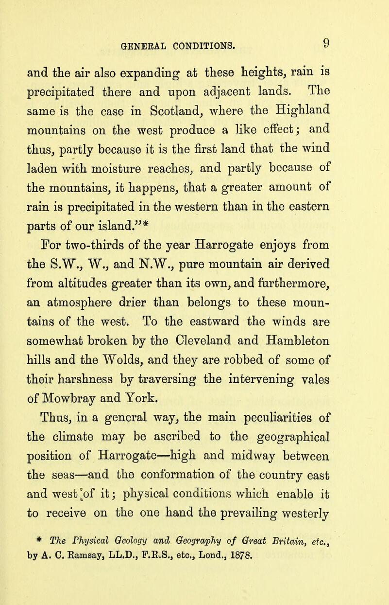 and the air also expanding at these heights, rain is precipitated there and upon adjacent lands. The same is the case in Scotland, where the Highland mountains on the west produce a like effect; and thus, partly because it is the first land that the wind laden with moisture reaches, and partly because of the mountains, it happens, that a greater amount of rain is precipitated in the western than in the eastern parts of our island.* For two-thirds of the year Harrogate enjoys from the S.W., W., and N.W., pure mountain air derived from altitudes greater than its own, and furthermore, an atmosphere drier than belongs to these moun- tains of the west. To the eastward the winds are somewhat broken by the Cleveland and Hambleton hills and the Wolds, and they are robbed of some of their harshness by traversing the intervening vales of Mowbray and York. Thus, in a general way, the main peculiarities of the climate may be ascribed to the geographical position of Harrogate—high and midway between the seas—and the conformation of the country east and west '^of it; physical conditions which enable it to receive on the one hand the prevailing westerly * The Physical Qeology and Geography of Great Britain, etc., by A. C. Eamsay, LL.D., F.R.S., etc., Lond., 1878.