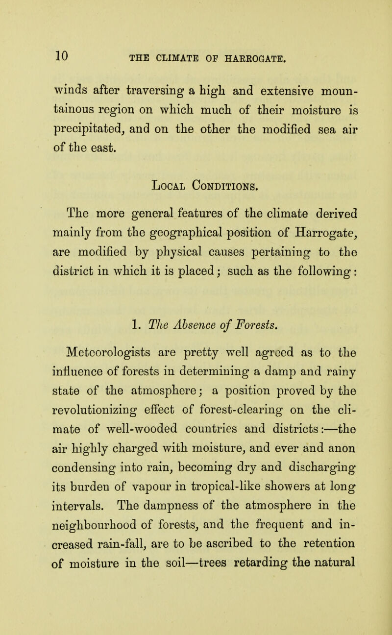 winds after traversing a high and extensive moun- tainous region on which much of their moisture is precipitated,, and on the other the modified sea air of the east. Local Conditions. The more general features of the climate derived mainly from the geographical position of Harrogate, are modified by physical causes pertaining to the district in which it is placed; such as the following : 1. Tlie Absence of Forests. Meteorologists are pretty well agreed as to the influence of forests in determining a damp and rainy state of the atmosphere; a position proved by the revolutionizing effect of forest-clearing on the cli- mate of well-wooded countries and districts :—the air highly charged with moisture, and ever and anon condensing into rain, becoming dry and discharging its burden of vapour in tropical-like showers at long intervals. The dampness of the atmosphere in the neighbourhood of forests, and the frequent and in- creased rain-fall, are to be ascribed to the retention of moisture in the soil—trees retarding the natural