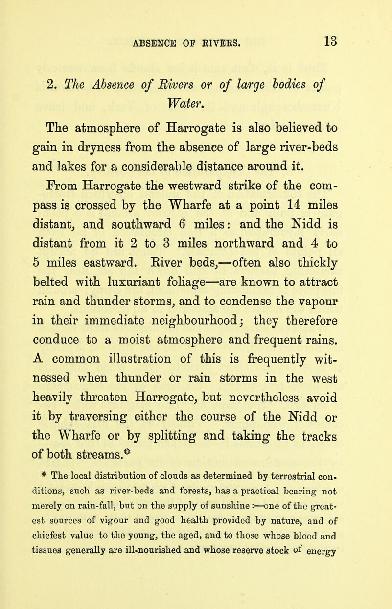 2. The Absence of Bivers or of large bodies of Water, The atmospliere of Harrogate is also believed to gain in dryness from the absence of large river-beds and lakes for a considerable distance around it. From Harrogate the westward strike of the com- pass is crossed by the Wharfe at a point 14 miles distant^ and southward 6 miles: and the Nidd is distant from it 2 to 3 miles northward and 4 to 5 miles eastward. Eiver beds,,—often also thickly belted with luxuriant foliage—are known to attract rain and thunder storms^ and to condense the vapour in their immediate neighbourhood; they therefore conduce to a moist atmosphere and frequent rains. A common illustration of this is frequently wit- nessed when thunder or rain storms in the west heavily threaten Harrogate, but nevertheless avoid it by traversing either the course of the Nidd or the Wharfe or by splitting and taking the tracks of both streams.*'^ * The local distribution of clouds as determined by terrestrial con- ditions, sucb as river-beds and forests, has a practical bearing not merely on rain-fall, but on the supply of sunshine :—one of the great- est sources of vigour and good health provided by nature, and of chiefest value to the young, the aged, and to those whose blood and tissues generally are ill-nourished and whose reserve stock of energy