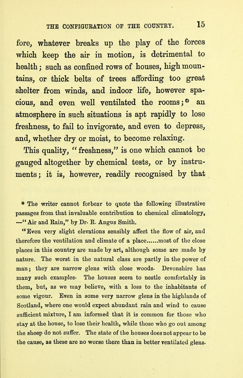 fore, whatever breaks up the play of the forces which keep the air in motion, is detrimental to health; such as confined rows of houses, high moun- tains, or thick belts of trees affording too great shelter from winds, and indoor life, however spa- cious, and even well ventilated the rooms; an atmosphere in such situations is apt rapidly to lose freshness, to fail to invigorate, and even to depress, and, whether dry or moist, to become relaxing. This quality,  freshness, is one which cannot be gauged altogether by chemical tests, or by instru- ments; it is, however, readily recognised by that * The writer cannot forbear to quote the following illustrative passages from that invaluable contribution to chemical climatology, —Air and Eain, by Dr. R. Angus Smith. **Even very slight elevations sensibly affect the flow of air, and therefore the ventilation and climate of a place most of the close places in this country are made by art, although some are made by nature. The worst in the natural class are partly in the power of man; they are narrow glens with close woods- Devonshire has many such examples- The houses seera to nestle comfortably in them, but, as we may believe, with a loss to the inhabitants of some vigour. Even in some very narrow glens in the highlands of Scotland, where one would expect abundant rain and wind to cause sufficient mixture, I am informed that it is common for those who stay at the house, to lose their health, while those who go out among the sheep do not suffer. The state of the houses does not appear to be the cause, as these are no worse there than in better ventilated glens.