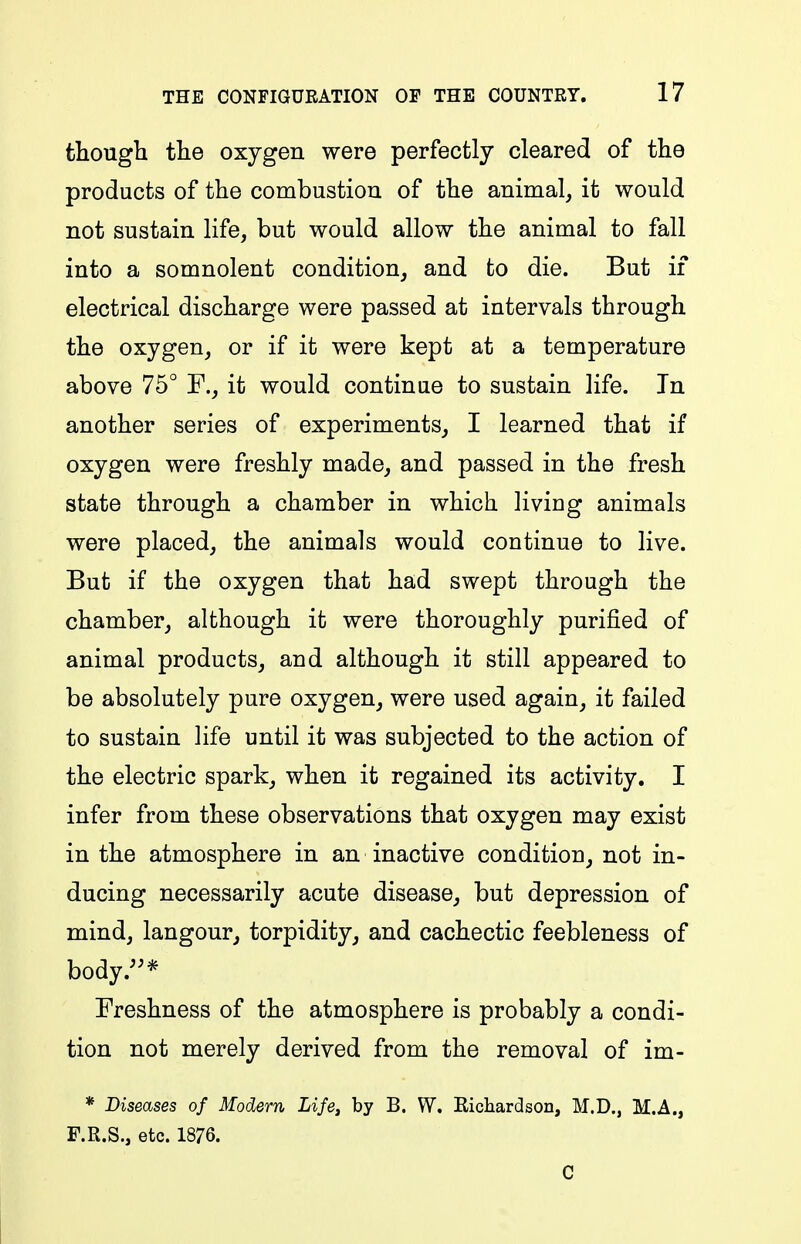 though the oxygen were perfectly cleared of the products of the combustiou of the animal, it would not sustain life, but would allow the animal to fall into a somnolent condition, and to die. But if electrical discharge were passed at intervals through the oxygen, or if it were kept at a temperature above 75° F., it would continue to sustain life. In another series of experiments, I learned that if oxygen were freshly made, and passed in the fresh state through a chamber in which living animals were placed, the animals would continue to live. But if the oxygen that had swept through the chamber, although it were thoroughly purified of animal products, and although it still appeared to be absolutely pure oxygen, were used again, it failed to sustain life until it was subjected to the action of the electric spark, when it regained its activity. I infer from these observations that oxygen may exist in the atmosphere in an inactive condition, not in- ducing necessarily acute disease, but depression of mind, langour, torpidity, and cachectic feebleness of body.^^* Freshness of the atmosphere is probably a condi- tion not merely derived from the removal of im- * Diseases of Modern Life^ by B. W. Richardson, M.D., M.A., F.R.S., etc. 1876. C