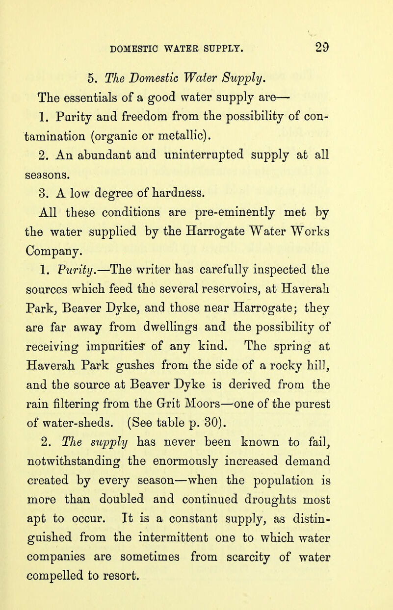 5. The Domestic Water Supply, The essentials of a good water supply are— 1. Parity and freedom from the possibility of con- tamination (organic or metallic). 2. An abundant and uninterrupted supply at all seasons. 3. A low degree of hardness. All these conditions are pre-eminently met by the water supplied by the Harrogate Water Works Company. 1. Purity.—The writer has carefully inspected the sources which feed the several reservoirs, at Haverali Parkj Beaver Dyke^ and those near Harrogate; they are far away from dwellings and the possibility of receiving impurities' of any kind. The spring at Haverah Park gushes from the side of a rocky hil]_, and the source at Beaver Dyke is derived from the rain filtering from the Grit Moors—one of the purest of water-sheds. (See table p. 30). 2. The supply has never been known to fail, notwithstanding the enormously increased demand created by every season—when the population is more than doubled and continued droughts most apt to occur. It is a constant supply, as distin- guished from the intermittent one to which water companies are sometimes from scarcity of water compelled to resort.