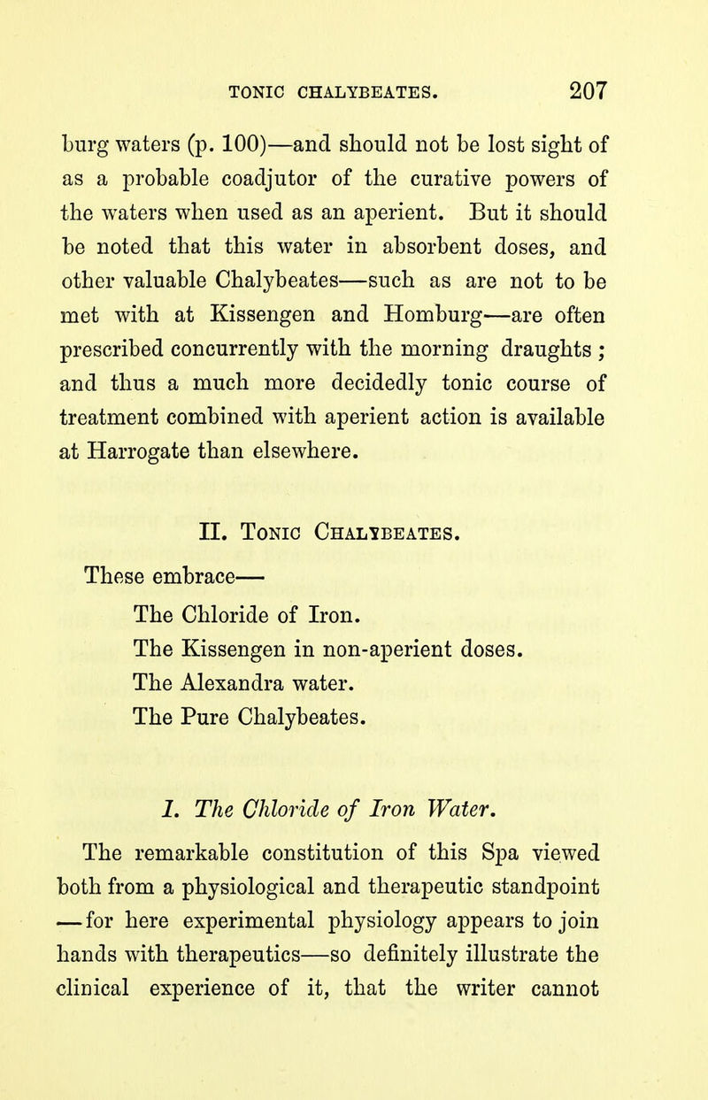 Lurg waters (p. 100)—and should not be lost sight of as a probable coadjutor of the curative powers of the waters when used as an aperient. But it should be noted that this water in absorbent doses, and other valuable Chalybeates—such as are not to be met with at Kissengen and Homburg—are often prescribed concurrently with the morning draughts ; and thus a much more decidedly tonic course of treatment combined with aperient action is available at Harrogate than elsewhere. II. Tonic Chalibeates. These embrace— The Chloride of Iron. The Kissengen in non-aperient doses. The Alexandra water. The Pure Chalybeates. 1. The Chloride of Iron Water, The remarkable constitution of this Spa viewed both from a physiological and therapeutic standpoint — for here experimental physiology appears to join hands with therapeutics—so definitely illustrate the clinical experience of it, that the writer cannot